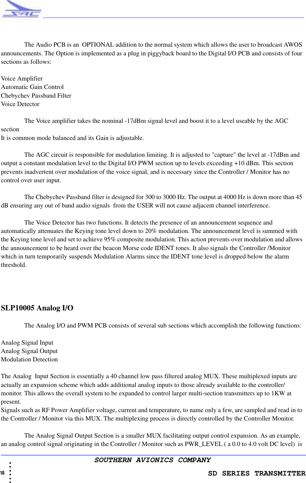               SD SERIES TRANSMITTER18  • • • •••SOUTHERN AVIONICS COMPANYThe Audio PCB is an  OPTIONAL addition to the normal system which allows the user to broadcast AWOS announcements. The Option is implemented as a plug in piggyback board to the Digital I/O PCB and consists of four sections as follows:Voice AmplifierAutomatic Gain ControlChebychev Passband Filter Voice DetectorThe Voice amplifier takes the nominal -17dBm signal level and boost it to a level useable by the AGC sectionIt is common mode balanced and its Gain is adjustable.The AGC circuit is responsible for modulation limiting. It is adjusted to &quot;capture&quot; the level at -17dBm and  output a constant modulation level to the Digital I/O PWM section up to levels exceeding +10 dBm. This section prevents inadvertent over modulation of the voice signal, and is necessary since the Controller / Monitor has no control over user input. The Chebychev Passband filter is designed for 300 to 3000 Hz. The output at 4000 Hz is down more than 45 dB ensuring any out of band audio signals  from the USER will not cause adjacent channel interference.The Voice Detector has two functions. It detects the presence of an announcement sequence and automatically attenuates the Keying tone level down to 20% modulation. The announcement level is summed with the Keying tone level and set to achieve 95% composite modulation. This action prevents over modulation and allows the announcement to be heard over the beacon Morse code IDENT tones. It also signals the Controller /Monitor which in turn temporarily suspends Modulation Alarms since the IDENT tone level is dropped below the alarm threshold.SLP10005 Analog I/O The Analog I/O and PWM PCB consists of several sub sections which accomplish the following functions:Analog Signal Input Analog Signal Output Modulation DetectionThe Analog  Input Section is essentially a 40 channel low pass filtered analog MUX. These multiplexed inputs are actually an expansion scheme which adds additional analog inputs to those already available to the controller/ monitor. This allows the overall system to be expanded to control larger multi-section transmitters up to 1KW at present.Signals such as RF Power Amplifier voltage, current and temperature, to name only a few, are sampled and read in to the Controller / Monitor via this MUX. The multiplexing process is directly controlled by the Controller Monitor.The Analog Signal Output Section is a smaller MUX facilitating output control expansion. As an example, an analog control signal originating in the Controller / Monitor such as PWR_LEVEL ( a 0.0 to 4.0 volt DC level)  is 