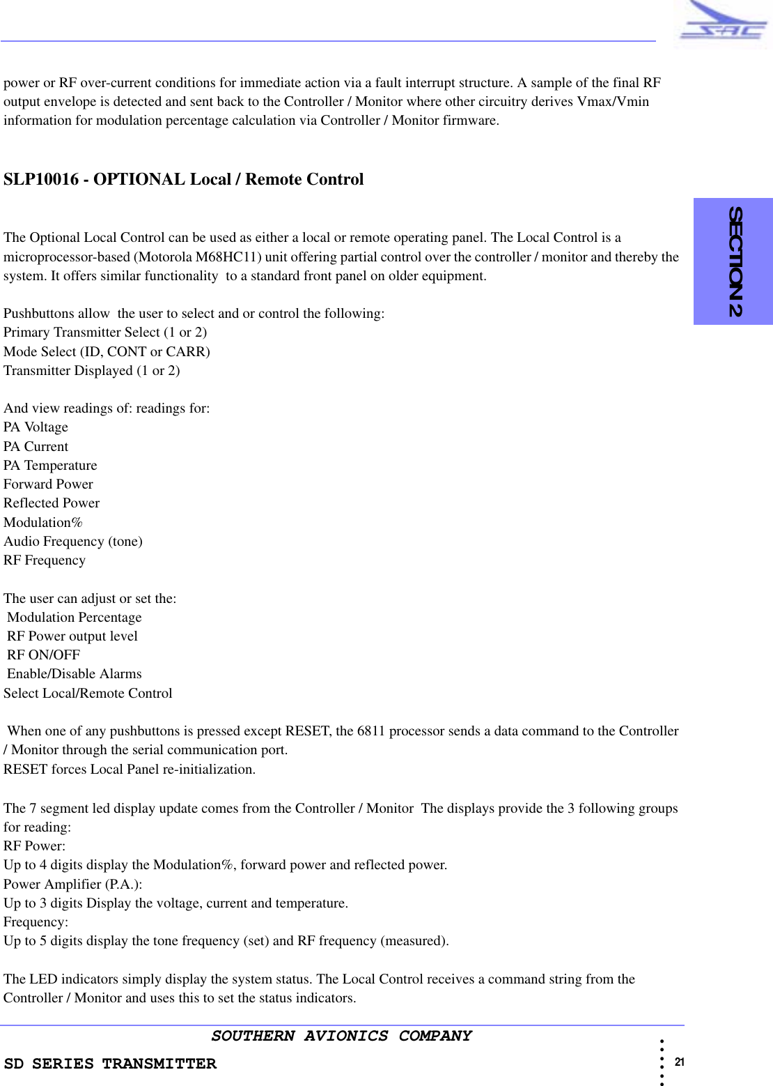 SD SERIES TRANSMITTER                                                                                                                                                                                          21 • • • •••SOUTHERN AVIONICS COMPANY  SECTION 2power or RF over-current conditions for immediate action via a fault interrupt structure. A sample of the final RF output envelope is detected and sent back to the Controller / Monitor where other circuitry derives Vmax/Vmin information for modulation percentage calculation via Controller / Monitor firmware. SLP10016 - OPTIONAL Local / Remote ControlThe Optional Local Control can be used as either a local or remote operating panel. The Local Control is a microprocessor-based (Motorola M68HC11) unit offering partial control over the controller / monitor and thereby the system. It offers similar functionality  to a standard front panel on older equipment.Pushbuttons allow  the user to select and or control the following:Primary Transmitter Select (1 or 2)Mode Select (ID, CONT or CARR)Transmitter Displayed (1 or 2)And view readings of: readings for:PA VoltagePA CurrentPA TemperatureForward PowerReflected PowerModulation%Audio Frequency (tone)RF FrequencyThe user can adjust or set the: Modulation Percentage RF Power output level RF ON/OFF Enable/Disable AlarmsSelect Local/Remote Control When one of any pushbuttons is pressed except RESET, the 6811 processor sends a data command to the Controller / Monitor through the serial communication port.RESET forces Local Panel re-initialization.The 7 segment led display update comes from the Controller / Monitor  The displays provide the 3 following groups for reading:RF Power:Up to 4 digits display the Modulation%, forward power and reflected power.Power Amplifier (P.A.):Up to 3 digits Display the voltage, current and temperature.Frequency:Up to 5 digits display the tone frequency (set) and RF frequency (measured).The LED indicators simply display the system status. The Local Control receives a command string from the Controller / Monitor and uses this to set the status indicators.
