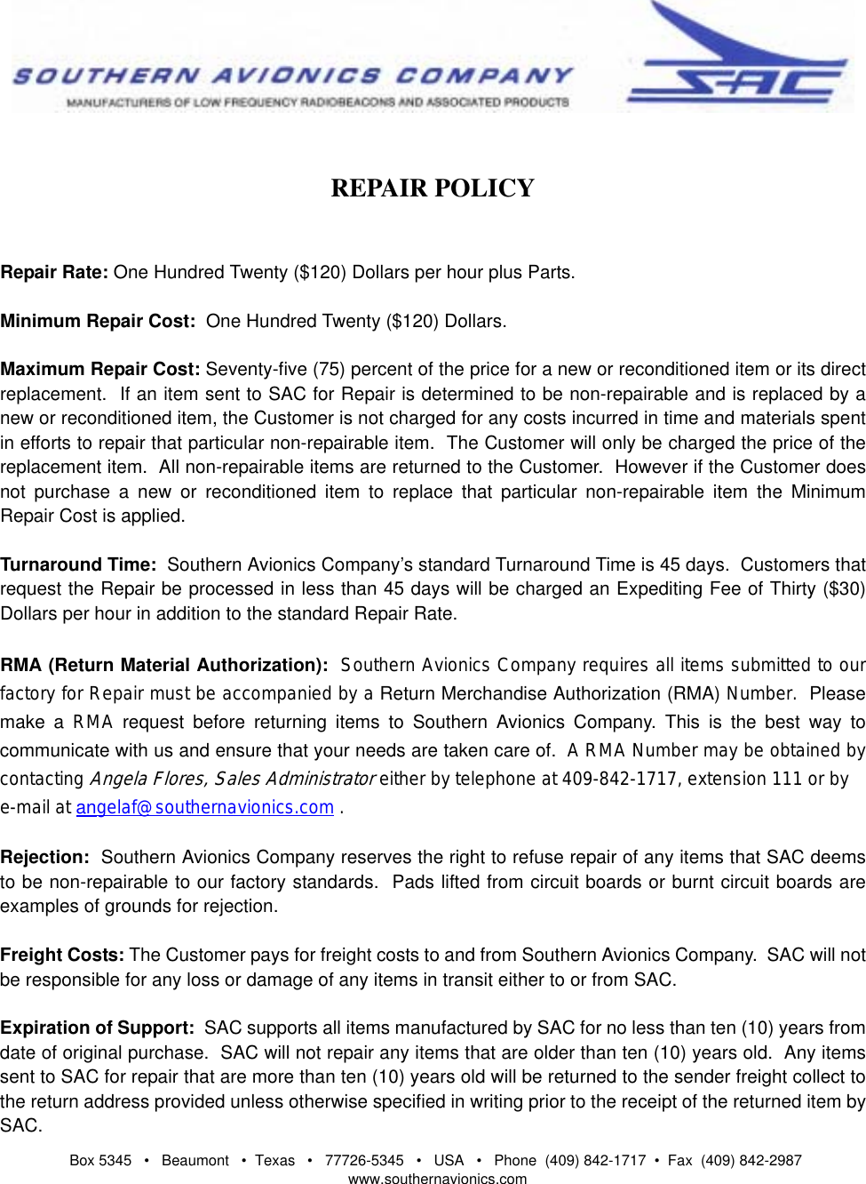 Box 5345   •   Beaumont   •  Texas   •   77726-5345   •   USA   •   Phone  (409) 842-1717  •  Fax  (409) 842-2987   www.southernavionics.comREPAIR POLICYRepair Rate: One Hundred Twenty ($120) Dollars per hour plus Parts.Minimum Repair Cost:  One Hundred Twenty ($120) Dollars.Maximum Repair Cost: Seventy-five (75) percent of the price for a new or reconditioned item or its directreplacement.  If an item sent to SAC for Repair is determined to be non-repairable and is replaced by anew or reconditioned item, the Customer is not charged for any costs incurred in time and materials spentin efforts to repair that particular non-repairable item.  The Customer will only be charged the price of thereplacement item.  All non-repairable items are returned to the Customer.  However if the Customer doesnot purchase a new or reconditioned item to replace that particular non-repairable item the MinimumRepair Cost is applied.Turnaround Time:  Southern Avionics Company’s standard Turnaround Time is 45 days.  Customers thatrequest the Repair be processed in less than 45 days will be charged an Expediting Fee of Thirty ($30)Dollars per hour in addition to the standard Repair Rate.RMA (Return Material Authorization):  Southern Avionics Company requires all items submitted to ourfactory for Repair must be accompanied by a Return Merchandise Authorization (RMA) Number.  Pleasemake a RMA request before returning items to Southern Avionics Company. This is the best way tocommunicate with us and ensure that your needs are taken care of.  A RMA Number may be obtained bycontacting Angela Flores, Sales Administrator either by telephone at 409-842-1717, extension 111 or by e-mail at angelaf@southernavionics.com .Rejection:  Southern Avionics Company reserves the right to refuse repair of any items that SAC deemsto be non-repairable to our factory standards.  Pads lifted from circuit boards or burnt circuit boards areexamples of grounds for rejection.Freight Costs: The Customer pays for freight costs to and from Southern Avionics Company.  SAC will notbe responsible for any loss or damage of any items in transit either to or from SAC.Expiration of Support:  SAC supports all items manufactured by SAC for no less than ten (10) years fromdate of original purchase.  SAC will not repair any items that are older than ten (10) years old.  Any itemssent to SAC for repair that are more than ten (10) years old will be returned to the sender freight collect tothe return address provided unless otherwise specified in writing prior to the receipt of the returned item bySAC.