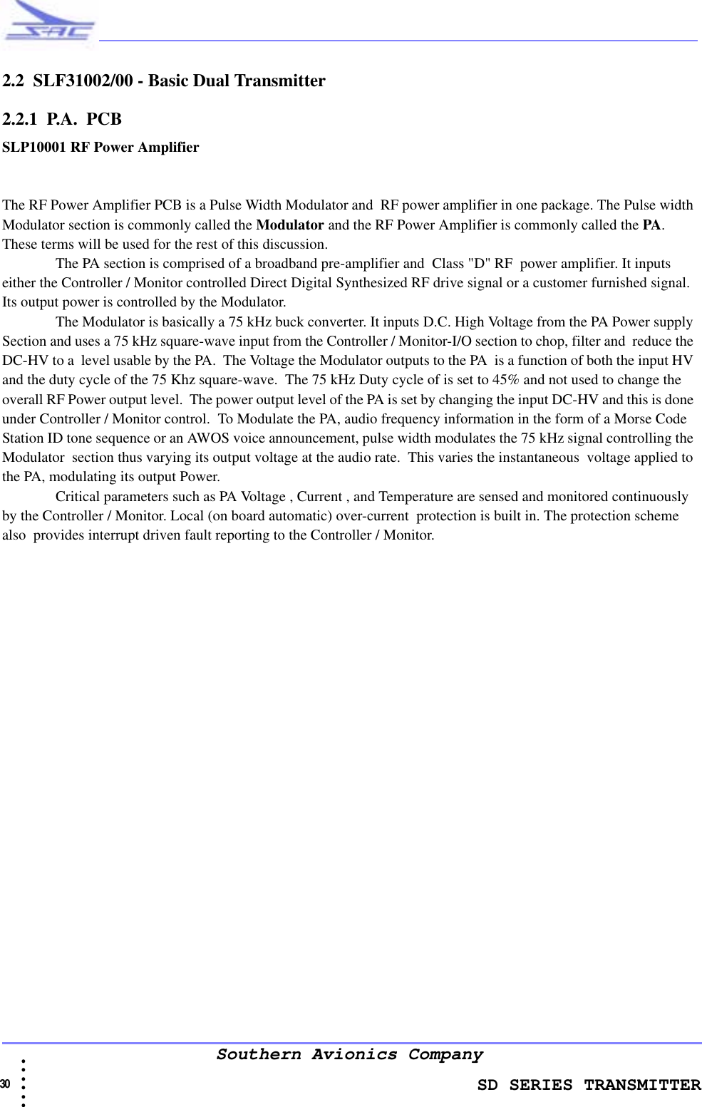                    SD SERIES TRANSMITTER30  • • • •••Southern Avionics Company2.2  SLF31002/00 - Basic Dual Transmitter2.2.1  P.A.  PCBSLP10001 RF Power AmplifierThe RF Power Amplifier PCB is a Pulse Width Modulator and  RF power amplifier in one package. The Pulse width Modulator section is commonly called the Modulator and the RF Power Amplifier is commonly called the PA. These terms will be used for the rest of this discussion.The PA section is comprised of a broadband pre-amplifier and  Class &quot;D&quot; RF  power amplifier. It inputs either the Controller / Monitor controlled Direct Digital Synthesized RF drive signal or a customer furnished signal. Its output power is controlled by the Modulator.The Modulator is basically a 75 kHz buck converter. It inputs D.C. High Voltage from the PA Power supply Section and uses a 75 kHz square-wave input from the Controller / Monitor-I/O section to chop, filter and  reduce the DC-HV to a  level usable by the PA.  The Voltage the Modulator outputs to the PA  is a function of both the input HV and the duty cycle of the 75 Khz square-wave.  The 75 kHz Duty cycle of is set to 45% and not used to change the overall RF Power output level.  The power output level of the PA is set by changing the input DC-HV and this is done under Controller / Monitor control.  To Modulate the PA, audio frequency information in the form of a Morse Code Station ID tone sequence or an AWOS voice announcement, pulse width modulates the 75 kHz signal controlling the Modulator  section thus varying its output voltage at the audio rate.  This varies the instantaneous  voltage applied to the PA, modulating its output Power.  Critical parameters such as PA Voltage , Current , and Temperature are sensed and monitored continuously by the Controller / Monitor. Local (on board automatic) over-current  protection is built in. The protection scheme also  provides interrupt driven fault reporting to the Controller / Monitor.