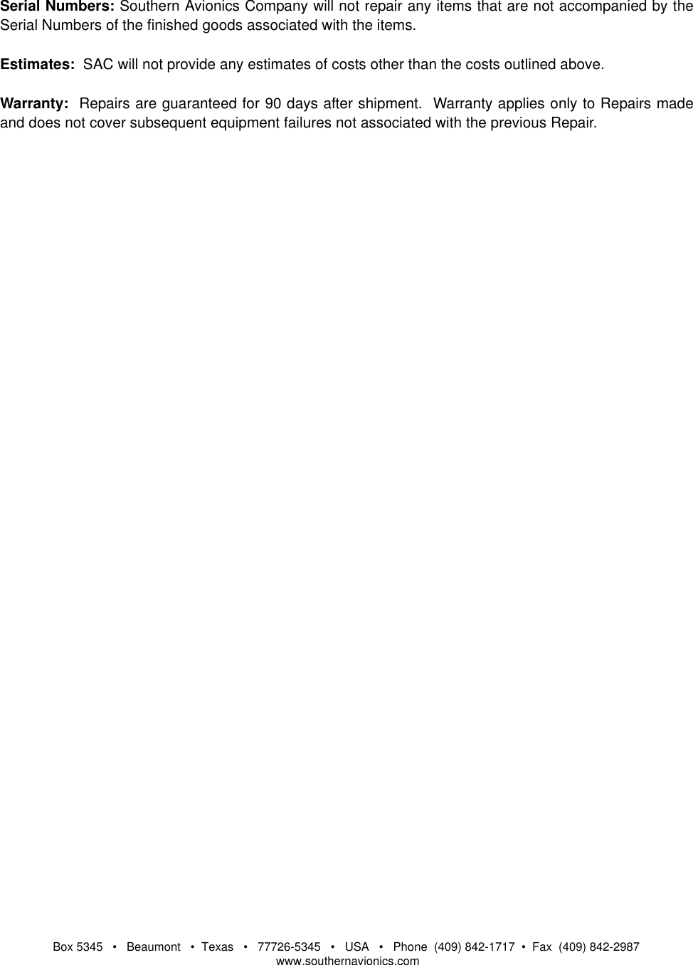Box 5345   •   Beaumont   •  Texas   •   77726-5345   •   USA   •   Phone  (409) 842-1717  •  Fax  (409) 842-2987   www.southernavionics.comSerial Numbers: Southern Avionics Company will not repair any items that are not accompanied by theSerial Numbers of the finished goods associated with the items.Estimates:  SAC will not provide any estimates of costs other than the costs outlined above.Warranty:  Repairs are guaranteed for 90 days after shipment.  Warranty applies only to Repairs madeand does not cover subsequent equipment failures not associated with the previous Repair.