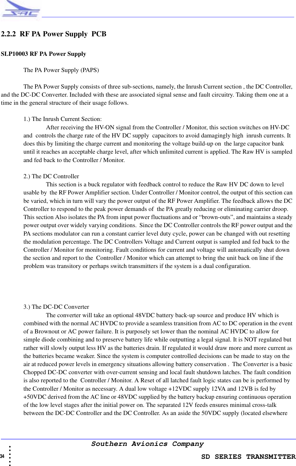                    SD SERIES TRANSMITTER34  • • • •••Southern Avionics Company2.2.2  RF PA Power Supply  PCBSLP10003 RF PA Power SupplyThe PA Power Supply (PAPS) The PA Power Supply consists of three sub-sections, namely, the Inrush Current section , the DC Controller, and the DC-DC Converter. Included with these are associated signal sense and fault circuitry. Taking them one at a time in the general structure of their usage follows.1.) The Inrush Current Section:After receiving the HV-ON signal from the Controller / Monitor, this section switches on HV-DC and  controls the charge rate of the HV DC supply  capacitors to avoid damagingly high  inrush currents. It does this by limiting the charge current and monitoring the voltage build-up on  the large capacitor bank until it reaches an acceptable charge level, after which unlimited current is applied. The Raw HV is sampled and fed back to the Controller / Monitor. 2.) The DC ControllerThis section is a buck regulator with feedback control to reduce the Raw HV DC down to level usable by  the RF Power Amplifier section. Under Controller / Monitor control, the output of this section can be varied, which in turn will vary the power output of the RF Power Amplifier. The feedback allows the DC Controller to respond to the peak power demands of  the PA greatly reducing or eliminating carrier droop. This section Also isolates the PA from input power fluctuations and or “brown-outs”, and maintains a steady power output over widely varying conditions.  Since the DC Controller controls the RF power output and the PA sections modulator can run a constant carrier level duty cycle, power can be changed with out resetting the modulation percentage. The DC Controllers Voltage and Current output is sampled and fed back to the Controller / Monitor for monitoring. Fault conditions for current and voltage will automatically shut down the section and report to the  Controller / Monitor which can attempt to bring the unit back on line if the problem was transitory or perhaps switch transmitters if the system is a dual configuration.3.) The DC-DC ConverterThe converter will take an optional 48VDC battery back-up source and produce HV which is combined with the normal AC HVDC to provide a seamless transition from AC to DC operation in the event of a Brownout or AC power failure. It is purposely set lower than the nominal AC HVDC to allow for simple diode combining and to preserve battery life while outputting a legal signal. It is NOT regulated but rather will slowly output less HV as the batteries drain. If regulated it would draw more and more current as the batteries became weaker. Since the system is computer controlled decisions can be made to stay on the air at reduced power levels in emergency situations allowing battery conservation .  The Converter is a basic Chopped DC-DC converter with over-current sensing and local fault shutdown latches. The fault condition is also reported to the  Controller / Monitor. A Reset of all latched fault logic states can be is performed by the Controller / Monitor as necessary. A dual low voltage +12VDC supply 12VA and 12VB is fed by  +50VDC derived from the AC line or 48VDC supplied by the battery backup ensuring continuous operation  of the low level stages after the initial power on. The separated 12V feeds ensures minimal cross-talk between the DC-DC Controller and the DC Controller. As an aside the 50VDC supply (located elsewhere 