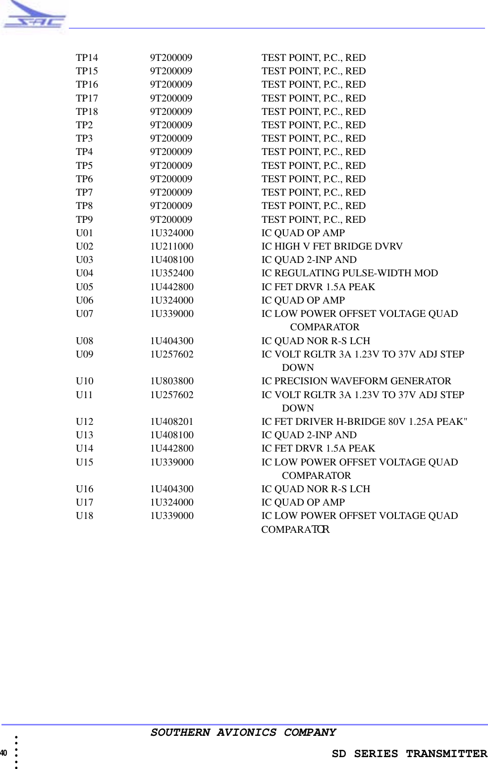                 SD SERIES TRANSMITTER40  • • • •••SOUTHERN AVIONICS COMPANYTP14 9T200009     TEST POINT, P.C., REDTP15 9T200009     TEST POINT, P.C., REDTP16 9T200009     TEST POINT, P.C., REDTP17 9T200009     TEST POINT, P.C., REDTP18 9T200009     TEST POINT, P.C., REDTP2 9T200009     TEST POINT, P.C., REDTP3 9T200009     TEST POINT, P.C., REDTP4 9T200009     TEST POINT, P.C., REDTP5 9T200009     TEST POINT, P.C., REDTP6 9T200009     TEST POINT, P.C., REDTP7 9T200009     TEST POINT, P.C., REDTP8 9T200009     TEST POINT, P.C., REDTP9 9T200009     TEST POINT, P.C., REDU01 1U324000     IC QUAD OP AMPU02 1U211000     IC HIGH V FET BRIDGE DVRVU03 1U408100     IC QUAD 2-INP ANDU04 1U352400     IC REGULATING PULSE-WIDTH MODU05 1U442800     IC FET DRVR 1.5A PEAKU06 1U324000     IC QUAD OP AMPU07 1U339000    IC LOW POWER OFFSET VOLTAGE QUAD                                                                                                                 COMPARATORU08 1U404300     IC QUAD NOR R-S LCHU09 1U257602     IC VOLT RGLTR 3A 1.23V TO 37V ADJ STEP                                                                                 DOWNU10 1U803800     IC PRECISION WAVEFORM GENERATORU11 1U257602     IC VOLT RGLTR 3A 1.23V TO 37V ADJ STEP                                                                                 DOWNU12 1U408201     IC FET DRIVER H-BRIDGE 80V 1.25A PEAK&quot;U13 1U408100     IC QUAD 2-INP ANDU14 1U442800    IC FET DRVR 1.5A PEAKU15 1U339000     IC LOW POWER OFFSET VOLTAGE QUAD                                                                                 COMPARATORU16 1U404300     IC QUAD NOR R-S LCHU17 1U324000    IC QUAD OP AMPU18 1U339000     IC LOW POWER OFFSET VOLTAGE QUAD                                                                         COMPARATOR