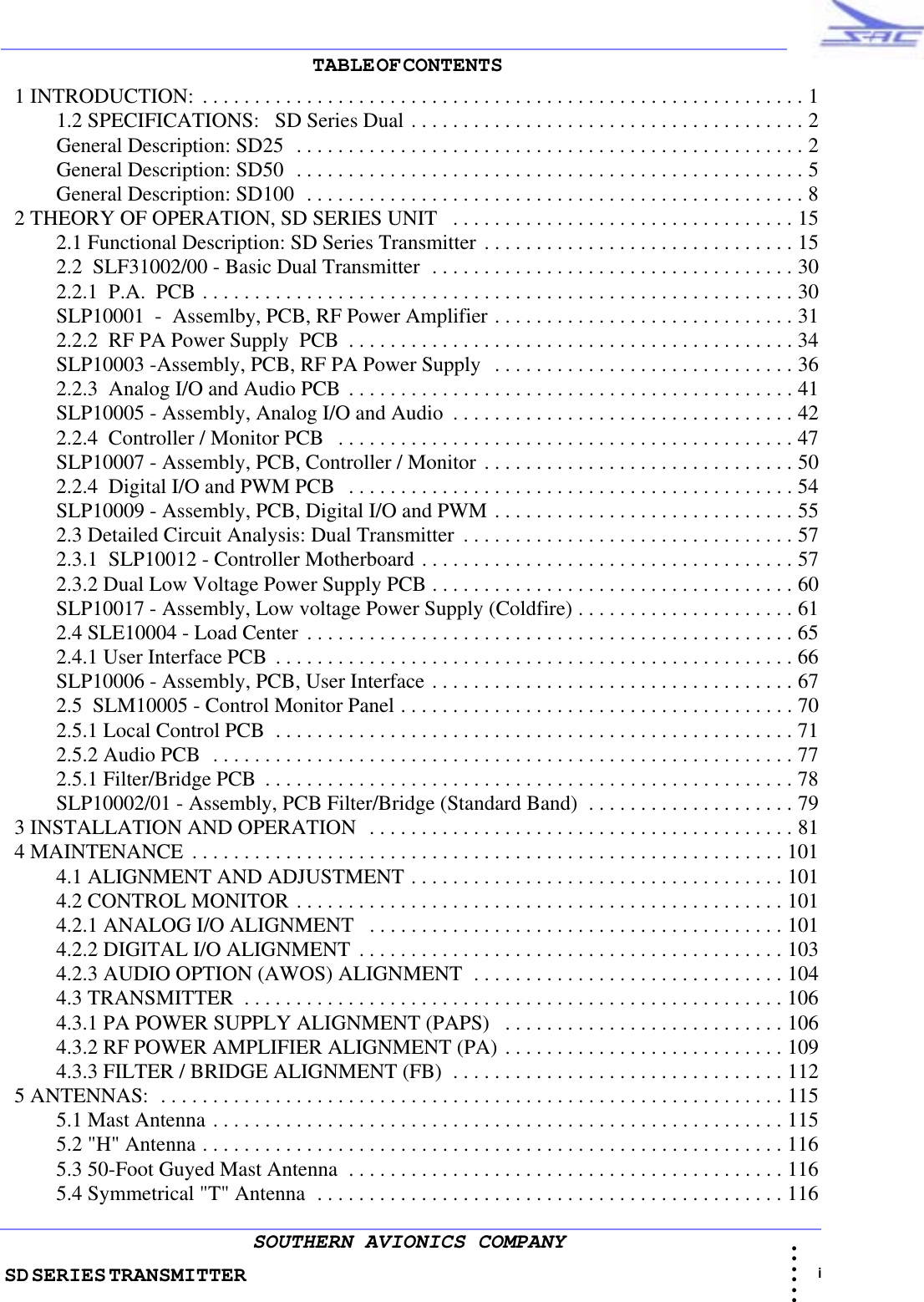 SD SERIES TRANSMITTER                                                                                                                                                                                                                                                                                             i • • • •••SOUTHERN AVIONICS COMPANYTABLE OF CONTENTS                                                                                                                           1 INTRODUCTION:  . . . . . . . . . . . . . . . . . . . . . . . . . . . . . . . . . . . . . . . . . . . . . . . . . . . . . . . . . . 1          1.2 SPECIFICATIONS:   SD Series Dual . . . . . . . . . . . . . . . . . . . . . . . . . . . . . . . . . . . . . . 2          General Description: SD25  . . . . . . . . . . . . . . . . . . . . . . . . . . . . . . . . . . . . . . . . . . . . . . . . . 2          General Description: SD50  . . . . . . . . . . . . . . . . . . . . . . . . . . . . . . . . . . . . . . . . . . . . . . . . . 5          General Description: SD100  . . . . . . . . . . . . . . . . . . . . . . . . . . . . . . . . . . . . . . . . . . . . . . . . 8  2 THEORY OF OPERATION, SD SERIES UNIT   . . . . . . . . . . . . . . . . . . . . . . . . . . . . . . . . . 15          2.1 Functional Description: SD Series Transmitter . . . . . . . . . . . . . . . . . . . . . . . . . . . . . . 15          2.2  SLF31002/00 - Basic Dual Transmitter  . . . . . . . . . . . . . . . . . . . . . . . . . . . . . . . . . . . 30          2.2.1  P.A.  PCB . . . . . . . . . . . . . . . . . . . . . . . . . . . . . . . . . . . . . . . . . . . . . . . . . . . . . . . . . 30          SLP10001  -  Assemlby, PCB, RF Power Amplifier . . . . . . . . . . . . . . . . . . . . . . . . . . . . . 31          2.2.2  RF PA Power Supply  PCB  . . . . . . . . . . . . . . . . . . . . . . . . . . . . . . . . . . . . . . . . . . . 34          SLP10003 -Assembly, PCB, RF PA Power Supply   . . . . . . . . . . . . . . . . . . . . . . . . . . . . . 36          2.2.3  Analog I/O and Audio PCB . . . . . . . . . . . . . . . . . . . . . . . . . . . . . . . . . . . . . . . . . . . 41          SLP10005 - Assembly, Analog I/O and Audio  . . . . . . . . . . . . . . . . . . . . . . . . . . . . . . . . . 42          2.2.4  Controller / Monitor PCB   . . . . . . . . . . . . . . . . . . . . . . . . . . . . . . . . . . . . . . . . . . . . 47          SLP10007 - Assembly, PCB, Controller / Monitor . . . . . . . . . . . . . . . . . . . . . . . . . . . . . . 50          2.2.4  Digital I/O and PWM PCB   . . . . . . . . . . . . . . . . . . . . . . . . . . . . . . . . . . . . . . . . . . . 54          SLP10009 - Assembly, PCB, Digital I/O and PWM . . . . . . . . . . . . . . . . . . . . . . . . . . . . . 55          2.3 Detailed Circuit Analysis: Dual Transmitter  . . . . . . . . . . . . . . . . . . . . . . . . . . . . . . . . 57          2.3.1  SLP10012 - Controller Motherboard . . . . . . . . . . . . . . . . . . . . . . . . . . . . . . . . . . . . 57          2.3.2 Dual Low Voltage Power Supply PCB . . . . . . . . . . . . . . . . . . . . . . . . . . . . . . . . . . . 60          SLP10017 - Assembly, Low voltage Power Supply (Coldfire) . . . . . . . . . . . . . . . . . . . . . 61          2.4 SLE10004 - Load Center  . . . . . . . . . . . . . . . . . . . . . . . . . . . . . . . . . . . . . . . . . . . . . . . 65          2.4.1 User Interface PCB  . . . . . . . . . . . . . . . . . . . . . . . . . . . . . . . . . . . . . . . . . . . . . . . . . . 66          SLP10006 - Assembly, PCB, User Interface . . . . . . . . . . . . . . . . . . . . . . . . . . . . . . . . . . . 67          2.5  SLM10005 - Control Monitor Panel . . . . . . . . . . . . . . . . . . . . . . . . . . . . . . . . . . . . . . 70          2.5.1 Local Control PCB  . . . . . . . . . . . . . . . . . . . . . . . . . . . . . . . . . . . . . . . . . . . . . . . . . . 71          2.5.2 Audio PCB  . . . . . . . . . . . . . . . . . . . . . . . . . . . . . . . . . . . . . . . . . . . . . . . . . . . . . . . . 77          2.5.1 Filter/Bridge PCB  . . . . . . . . . . . . . . . . . . . . . . . . . . . . . . . . . . . . . . . . . . . . . . . . . . . 78          SLP10002/01 - Assembly, PCB Filter/Bridge (Standard Band)  . . . . . . . . . . . . . . . . . . . . 79  3 INSTALLATION AND OPERATION  . . . . . . . . . . . . . . . . . . . . . . . . . . . . . . . . . . . . . . . . . 81  4 MAINTENANCE  . . . . . . . . . . . . . . . . . . . . . . . . . . . . . . . . . . . . . . . . . . . . . . . . . . . . . . . . . 101          4.1 ALIGNMENT AND ADJUSTMENT . . . . . . . . . . . . . . . . . . . . . . . . . . . . . . . . . . . . 101          4.2 CONTROL MONITOR . . . . . . . . . . . . . . . . . . . . . . . . . . . . . . . . . . . . . . . . . . . . . . . 101          4.2.1 ANALOG I/O ALIGNMENT   . . . . . . . . . . . . . . . . . . . . . . . . . . . . . . . . . . . . . . . . 101          4.2.2 DIGITAL I/O ALIGNMENT  . . . . . . . . . . . . . . . . . . . . . . . . . . . . . . . . . . . . . . . . . 103          4.2.3 AUDIO OPTION (AWOS) ALIGNMENT  . . . . . . . . . . . . . . . . . . . . . . . . . . . . . . 104          4.3 TRANSMITTER  . . . . . . . . . . . . . . . . . . . . . . . . . . . . . . . . . . . . . . . . . . . . . . . . . . . . 106          4.3.1 PA POWER SUPPLY ALIGNMENT (PAPS)   . . . . . . . . . . . . . . . . . . . . . . . . . . . 106          4.3.2 RF POWER AMPLIFIER ALIGNMENT (PA) . . . . . . . . . . . . . . . . . . . . . . . . . . . 109          4.3.3 FILTER / BRIDGE ALIGNMENT (FB)  . . . . . . . . . . . . . . . . . . . . . . . . . . . . . . . . 112  5 ANTENNAS:  . . . . . . . . . . . . . . . . . . . . . . . . . . . . . . . . . . . . . . . . . . . . . . . . . . . . . . . . . . . . 115          5.1 Mast Antenna . . . . . . . . . . . . . . . . . . . . . . . . . . . . . . . . . . . . . . . . . . . . . . . . . . . . . . . 115          5.2 &quot;H&quot; Antenna . . . . . . . . . . . . . . . . . . . . . . . . . . . . . . . . . . . . . . . . . . . . . . . . . . . . . . . . 116          5.3 50-Foot Guyed Mast Antenna  . . . . . . . . . . . . . . . . . . . . . . . . . . . . . . . . . . . . . . . . . . 116          5.4 Symmetrical &quot;T&quot; Antenna  . . . . . . . . . . . . . . . . . . . . . . . . . . . . . . . . . . . . . . . . . . . . . 116