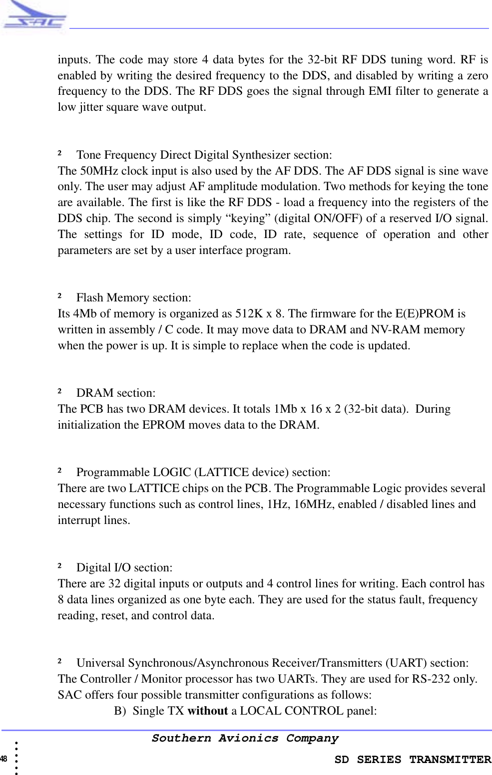                    SD SERIES TRANSMITTER48  • • • •••Southern Avionics Companyinputs. The code may store 4 data bytes for the 32-bit RF DDS tuning word. RF isenabled by writing the desired frequency to the DDS, and disabled by writing a zerofrequency to the DDS. The RF DDS goes the signal through EMI filter to generate alow jitter square wave output.² Tone Frequency Direct Digital Synthesizer section:The 50MHz clock input is also used by the AF DDS. The AF DDS signal is sine waveonly. The user may adjust AF amplitude modulation. Two methods for keying the toneare available. The first is like the RF DDS - load a frequency into the registers of theDDS chip. The second is simply “keying” (digital ON/OFF) of a reserved I/O signal.The settings for ID mode, ID code, ID rate, sequence of operation and otherparameters are set by a user interface program.² Flash Memory section:Its 4Mb of memory is organized as 512K x 8. The firmware for the E(E)PROM is written in assembly / C code. It may move data to DRAM and NV-RAM memory when the power is up. It is simple to replace when the code is updated.² DRAM section:The PCB has two DRAM devices. It totals 1Mb x 16 x 2 (32-bit data).  During initialization the EPROM moves data to the DRAM.² Programmable LOGIC (LATTICE device) section:There are two LATTICE chips on the PCB. The Programmable Logic provides several necessary functions such as control lines, 1Hz, 16MHz, enabled / disabled lines and interrupt lines.² Digital I/O section:There are 32 digital inputs or outputs and 4 control lines for writing. Each control has 8 data lines organized as one byte each. They are used for the status fault, frequency reading, reset, and control data. ² Universal Synchronous/Asynchronous Receiver/Transmitters (UART) section:The Controller / Monitor processor has two UARTs. They are used for RS-232 only. SAC offers four possible transmitter configurations as follows:B) Single TX without a LOCAL CONTROL panel:
