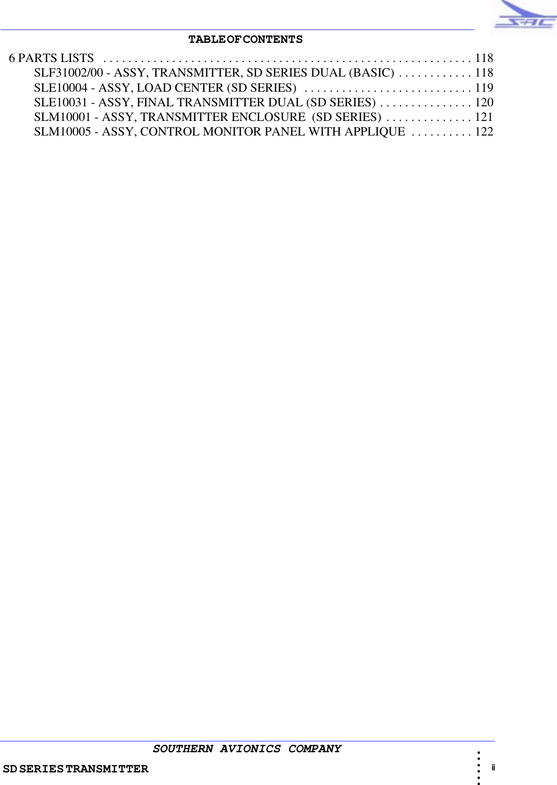 SD SERIES TRANSMITTER                                                                                                                                                                                                                                                                                             ii • • • •••SOUTHERN AVIONICS COMPANYTABLE OF CONTENTS                                                                                                                           6 PARTS LISTS   . . . . . . . . . . . . . . . . . . . . . . . . . . . . . . . . . . . . . . . . . . . . . . . . . . . . . . . . . . . 118          SLF31002/00 - ASSY, TRANSMITTER, SD SERIES DUAL (BASIC) . . . . . . . . . . . . 118          SLE10004 - ASSY, LOAD CENTER (SD SERIES)  . . . . . . . . . . . . . . . . . . . . . . . . . . . 119          SLE10031 - ASSY, FINAL TRANSMITTER DUAL (SD SERIES) . . . . . . . . . . . . . . . 120          SLM10001 - ASSY, TRANSMITTER ENCLOSURE  (SD SERIES) . . . . . . . . . . . . . . 121          SLM10005 - ASSY, CONTROL MONITOR PANEL WITH APPLIQUE  . . . . . . . . . . 122