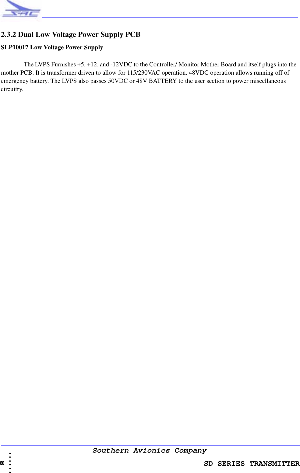                    SD SERIES TRANSMITTER60  • • • •••Southern Avionics Company2.3.2 Dual Low Voltage Power Supply PCBSLP10017 Low Voltage Power Supply The LVPS Furnishes +5, +12, and -12VDC to the Controller/ Monitor Mother Board and itself plugs into the mother PCB. It is transformer driven to allow for 115/230VAC operation. 48VDC operation allows running off of emergency battery. The LVPS also passes 50VDC or 48V BATTERY to the user section to power miscellaneous circuitry.