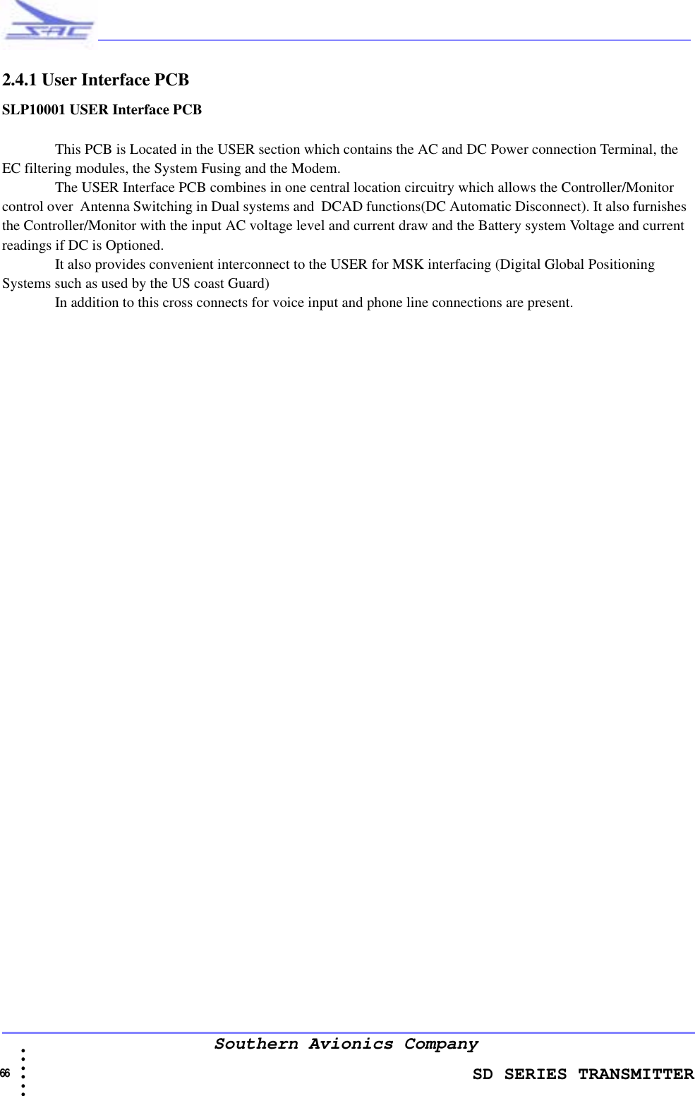                    SD SERIES TRANSMITTER66  • • • •••Southern Avionics Company2.4.1 User Interface PCBSLP10001 USER Interface PCB This PCB is Located in the USER section which contains the AC and DC Power connection Terminal, the EC filtering modules, the System Fusing and the Modem. The USER Interface PCB combines in one central location circuitry which allows the Controller/Monitor control over  Antenna Switching in Dual systems and  DCAD functions(DC Automatic Disconnect). It also furnishes the Controller/Monitor with the input AC voltage level and current draw and the Battery system Voltage and current readings if DC is Optioned. It also provides convenient interconnect to the USER for MSK interfacing (Digital Global Positioning Systems such as used by the US coast Guard)In addition to this cross connects for voice input and phone line connections are present.