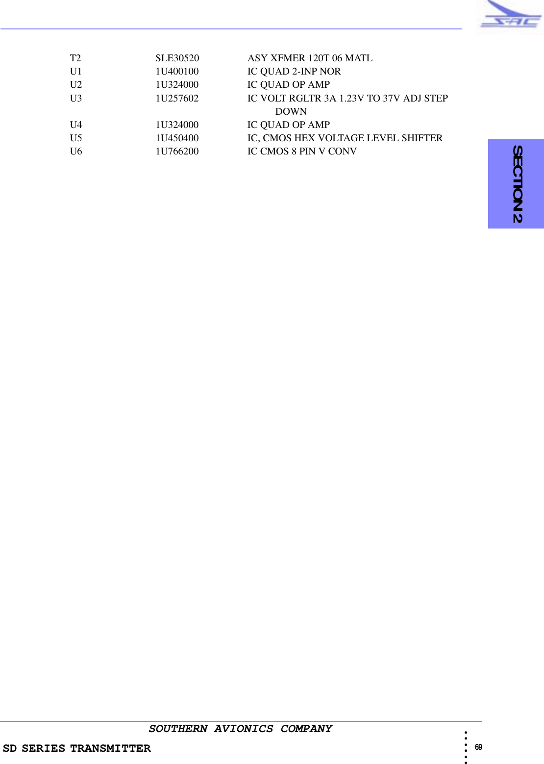 SD SERIES TRANSMITTER                                                                                                                                                                                                69 • • • •••SOUTHERN AVIONICS COMPANY  SECTION 2T2 SLE30520 ASY XFMER 120T 06 MATLU1 1U400100 IC QUAD 2-INP NORU2 1U324000 IC QUAD OP AMPU3 1U257602 IC VOLT RGLTR 3A 1.23V TO 37V ADJ STEP                                                                                                            DOWNU4 1U324000 IC QUAD OP AMPU5 1U450400 IC, CMOS HEX VOLTAGE LEVEL SHIFTERU6 1U766200 IC CMOS 8 PIN V CONV