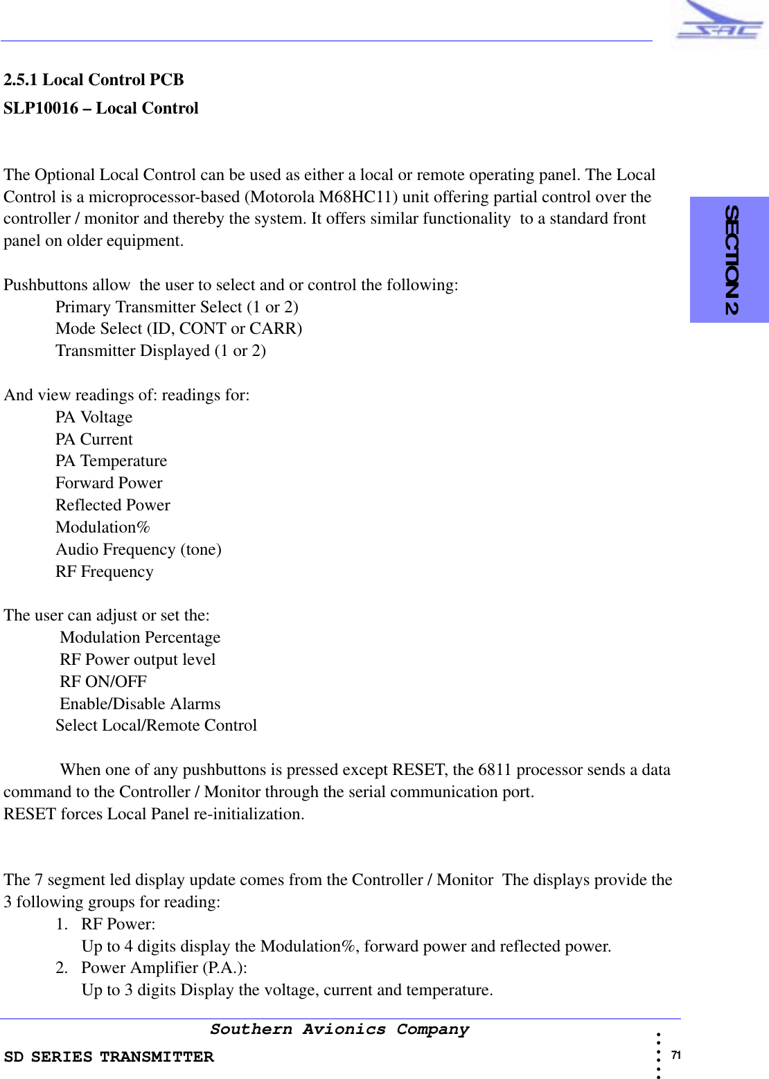 SD SERIES TRANSMITTER                                                                                                                                                                                              71 • • • •••Southern Avionics Company  SECTION 22.5.1 Local Control PCBSLP10016 – Local ControlThe Optional Local Control can be used as either a local or remote operating panel. The Local Control is a microprocessor-based (Motorola M68HC11) unit offering partial control over the controller / monitor and thereby the system. It offers similar functionality  to a standard front panel on older equipment.Pushbuttons allow  the user to select and or control the following:Primary Transmitter Select (1 or 2)Mode Select (ID, CONT or CARR)Transmitter Displayed (1 or 2)And view readings of: readings for:PA VoltagePA CurrentPA TemperatureForward PowerReflected PowerModulation%Audio Frequency (tone)RF FrequencyThe user can adjust or set the: Modulation Percentage RF Power output level RF ON/OFF Enable/Disable AlarmsSelect Local/Remote Control When one of any pushbuttons is pressed except RESET, the 6811 processor sends a data command to the Controller / Monitor through the serial communication port.RESET forces Local Panel re-initialization.The 7 segment led display update comes from the Controller / Monitor  The displays provide the 3 following groups for reading:1. RF Power:Up to 4 digits display the Modulation%, forward power and reflected power.2. Power Amplifier (P.A.):Up to 3 digits Display the voltage, current and temperature.
