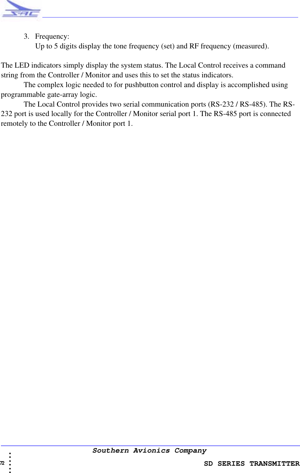                    SD SERIES TRANSMITTER72  • • • •••Southern Avionics Company3. Frequency:Up to 5 digits display the tone frequency (set) and RF frequency (measured).The LED indicators simply display the system status. The Local Control receives a command string from the Controller / Monitor and uses this to set the status indicators.The complex logic needed to for pushbutton control and display is accomplished using programmable gate-array logic.The Local Control provides two serial communication ports (RS-232 / RS-485). The RS-232 port is used locally for the Controller / Monitor serial port 1. The RS-485 port is connected remotely to the Controller / Monitor port 1.