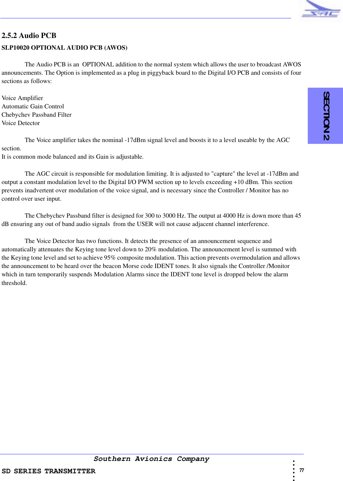 SD SERIES TRANSMITTER                                                                                                                                                                                              77 • • • •••Southern Avionics Company  SECTION 22.5.2 Audio PCBSLP10020 OPTIONAL AUDIO PCB (AWOS) The Audio PCB is an  OPTIONAL addition to the normal system which allows the user to broadcast AWOS announcements. The Option is implemented as a plug in piggyback board to the Digital I/O PCB and consists of four sections as follows:Voice AmplifierAutomatic Gain ControlChebychev Passband Filter Voice DetectorThe Voice amplifier takes the nominal -17dBm signal level and boosts it to a level useable by the AGC section.It is common mode balanced and its Gain is adjustable.The AGC circuit is responsible for modulation limiting. It is adjusted to &quot;capture&quot; the level at -17dBm and  output a constant modulation level to the Digital I/O PWM section up to levels exceeding +10 dBm. This section prevents inadvertent over modulation of the voice signal, and is necessary since the Controller / Monitor has no control over user input. The Chebychev Passband filter is designed for 300 to 3000 Hz. The output at 4000 Hz is down more than 45 dB ensuring any out of band audio signals  from the USER will not cause adjacent channel interference.The Voice Detector has two functions. It detects the presence of an announcement sequence and automatically attenuates the Keying tone level down to 20% modulation. The announcement level is summed with the Keying tone level and set to achieve 95% composite modulation. This action prevents overmodulation and allows the announcement to be heard over the beacon Morse code IDENT tones. It also signals the Controller /Monitor which in turn temporarily suspends Modulation Alarms since the IDENT tone level is dropped below the alarm threshold.