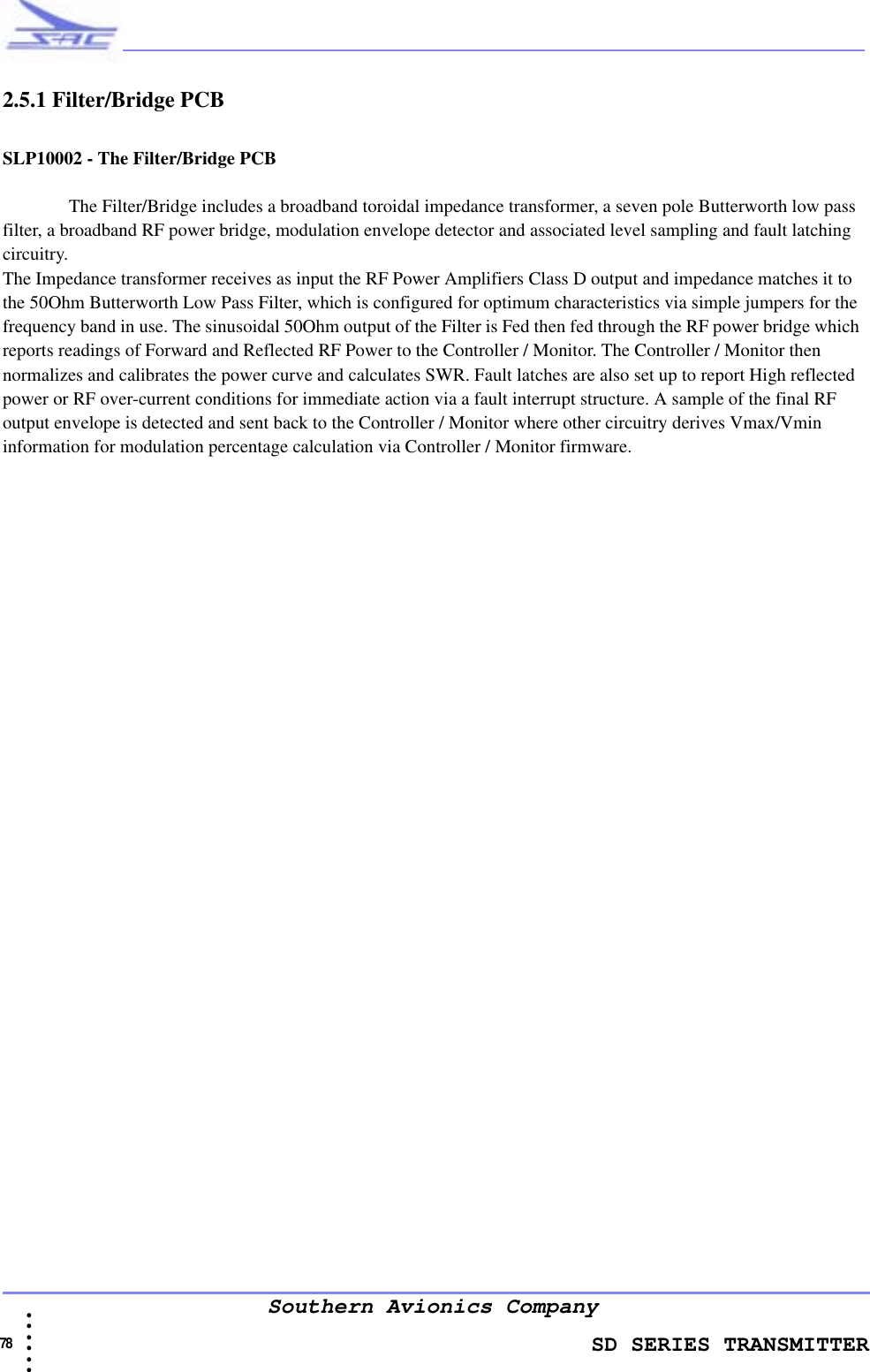                    SD SERIES TRANSMITTER78  • • • •••Southern Avionics Company2.5.1 Filter/Bridge PCBSLP10002 - The Filter/Bridge PCBThe Filter/Bridge includes a broadband toroidal impedance transformer, a seven pole Butterworth low pass filter, a broadband RF power bridge, modulation envelope detector and associated level sampling and fault latching circuitry.The Impedance transformer receives as input the RF Power Amplifiers Class D output and impedance matches it to the 50Ohm Butterworth Low Pass Filter, which is configured for optimum characteristics via simple jumpers for the frequency band in use. The sinusoidal 50Ohm output of the Filter is Fed then fed through the RF power bridge which reports readings of Forward and Reflected RF Power to the Controller / Monitor. The Controller / Monitor then normalizes and calibrates the power curve and calculates SWR. Fault latches are also set up to report High reflected power or RF over-current conditions for immediate action via a fault interrupt structure. A sample of the final RF output envelope is detected and sent back to the Controller / Monitor where other circuitry derives Vmax/Vmin information for modulation percentage calculation via Controller / Monitor firmware. 
