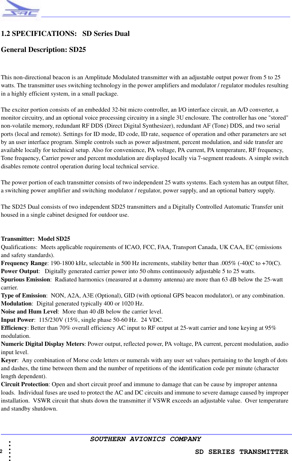                    SD SERIES TRANSMITTER2  • • • •••SOUTHERN AVIONICS COMPANY1.2 SPECIFICATIONS:   SD Series Dual   General Description: SD25This non-directional beacon is an Amplitude Modulated transmitter with an adjustable output power from 5 to 25 watts. The transmitter uses switching technology in the power amplifiers and modulator / regulator modules resulting in a highly efficient system, in a small package.The exciter portion consists of an embedded 32-bit micro controller, an I/O interface circuit, an A/D converter, a monitor circuitry, and an optional voice processing circuitry in a single 3U enclosure. The controller has one &quot;stored&quot; non-volatile memory, redundant RF DDS (Direct Digital Synthesizer), redundant AF (Tone) DDS, and two serial ports (local and remote). Settings for ID mode, ID code, ID rate, sequence of operation and other parameters are set by an user interface program. Simple controls such as power adjustment, percent modulation, and side transfer are available locally for technical setup. Also for convenience, PA voltage, PA current, PA temperature, RF frequency, Tone frequency, Carrier power and percent modulation are displayed locally via 7-segment readouts. A simple switch disables remote control operation during local technical service.The power portion of each transmitter consists of two independent 25 watts systems. Each system has an output filter, a switching power amplifier and switching modulator / regulator, power supply, and an optional battery supply.The SD25 Dual consists of two independent SD25 transmitters and a Digitally Controlled Automatic Transfer unit housed in a single cabinet designed for outdoor use.Transmitter:  Model SD25Qualifications:  Meets applicable requirements of ICAO, FCC, FAA, Transport Canada, UK CAA, EC (emissions and safety standards).Frequency Range: 190-1800 kHz, selectable in 500 Hz increments, stability better than .005% (-40(C to +70(C).Power Output:   Digitally generated carrier power into 50 ohms continuously adjustable 5 to 25 watts.Spurious Emission:  Radiated harmonics (measured at a dummy antenna) are more than 63 dB below the 25-watt carrier.Type of Emission:  NON, A2A, A3E (Optional), GID (with optional GPS beacon modulator), or any combination.Modulation:  Digital generated typically 400 or 1020 Hz. Noise and Hum Level:  More than 40 dB below the carrier level.Input Power:  115/230V (15%, single phase 50-60 Hz.  24 VDC. Efficiency: Better than 70% overall efficiency AC input to RF output at 25-watt carrier and tone keying at 95% modulation.Numeric Digital Display Meters: Power output, reflected power, PA voltage, PA current, percent modulation, audio input level.Keyer:  Any combination of Morse code letters or numerals with any user set values pertaining to the length of dots and dashes, the time between them and the number of repetitions of the identification code per minute (character length dependent).Circuit Protection: Open and short circuit proof and immune to damage that can be cause by improper antenna loads.  Individual fuses are used to protect the AC and DC circuits and immune to severe damage caused by improper installation.  VSWR circuit that shuts down the transmitter if VSWR exceeds an adjustable value.  Over temperature and standby shutdown.