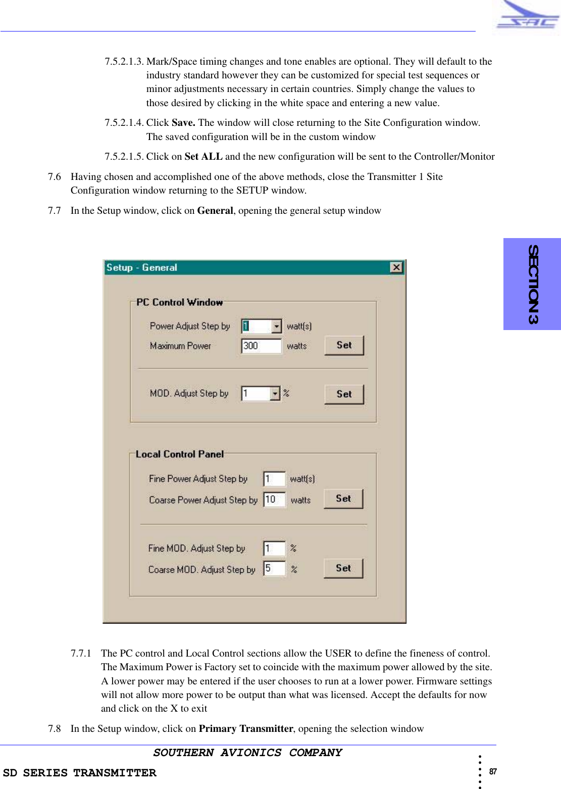 SD SERIES TRANSMITTER                                                                                                                                                                                            87 • • • •••SOUTHERN AVIONICS COMPANY    SECTION 37.5.2.1.3. Mark/Space timing changes and tone enables are optional. They will default to the industry standard however they can be customized for special test sequences or minor adjustments necessary in certain countries. Simply change the values to those desired by clicking in the white space and entering a new value.7.5.2.1.4. Click Save. The window will close returning to the Site Configuration window. The saved configuration will be in the custom window 7.5.2.1.5. Click on Set ALL and the new configuration will be sent to the Controller/Monitor7.6 Having chosen and accomplished one of the above methods, close the Transmitter 1 Site Configuration window returning to the SETUP window.7.7 In the Setup window, click on General, opening the general setup window                                                7.7.1 The PC control and Local Control sections allow the USER to define the fineness of control. The Maximum Power is Factory set to coincide with the maximum power allowed by the site. A lower power may be entered if the user chooses to run at a lower power. Firmware settings will not allow more power to be output than what was licensed. Accept the defaults for now and click on the X to exit 7.8 In the Setup window, click on Primary Transmitter, opening the selection window