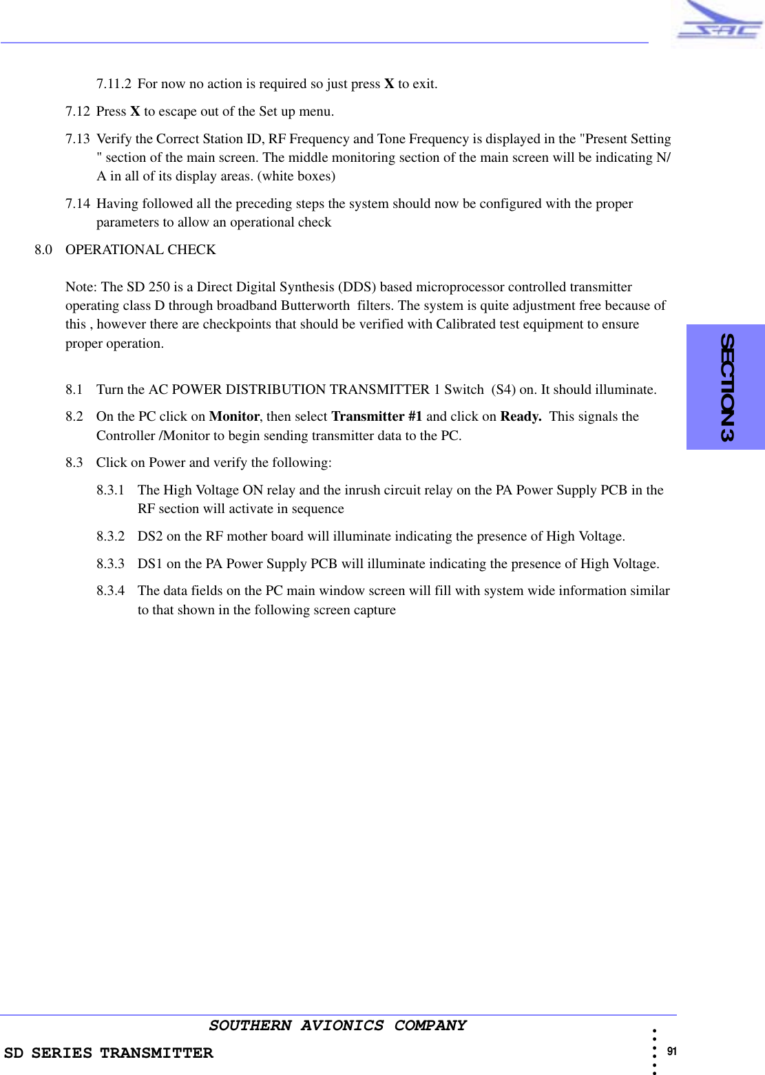 SD SERIES TRANSMITTER                                                                                                                                                                                            91 • • • •••SOUTHERN AVIONICS COMPANY    SECTION 37.11.2 For now no action is required so just press X to exit.7.12 Press X to escape out of the Set up menu.7.13 Verify the Correct Station ID, RF Frequency and Tone Frequency is displayed in the &quot;Present Setting &quot; section of the main screen. The middle monitoring section of the main screen will be indicating N/A in all of its display areas. (white boxes)7.14 Having followed all the preceding steps the system should now be configured with the proper parameters to allow an operational check8.0 OPERATIONAL CHECKNote: The SD 250 is a Direct Digital Synthesis (DDS) based microprocessor controlled transmitter operating class D through broadband Butterworth  filters. The system is quite adjustment free because of this , however there are checkpoints that should be verified with Calibrated test equipment to ensure proper operation.  8.1 Turn the AC POWER DISTRIBUTION TRANSMITTER 1 Switch  (S4) on. It should illuminate. 8.2 On the PC click on Monitor, then select Transmitter #1 and click on Ready.  This signals the Controller /Monitor to begin sending transmitter data to the PC.8.3 Click on Power and verify the following:8.3.1 The High Voltage ON relay and the inrush circuit relay on the PA Power Supply PCB in the RF section will activate in sequence8.3.2 DS2 on the RF mother board will illuminate indicating the presence of High Voltage. 8.3.3 DS1 on the PA Power Supply PCB will illuminate indicating the presence of High Voltage.8.3.4 The data fields on the PC main window screen will fill with system wide information similar to that shown in the following screen capture