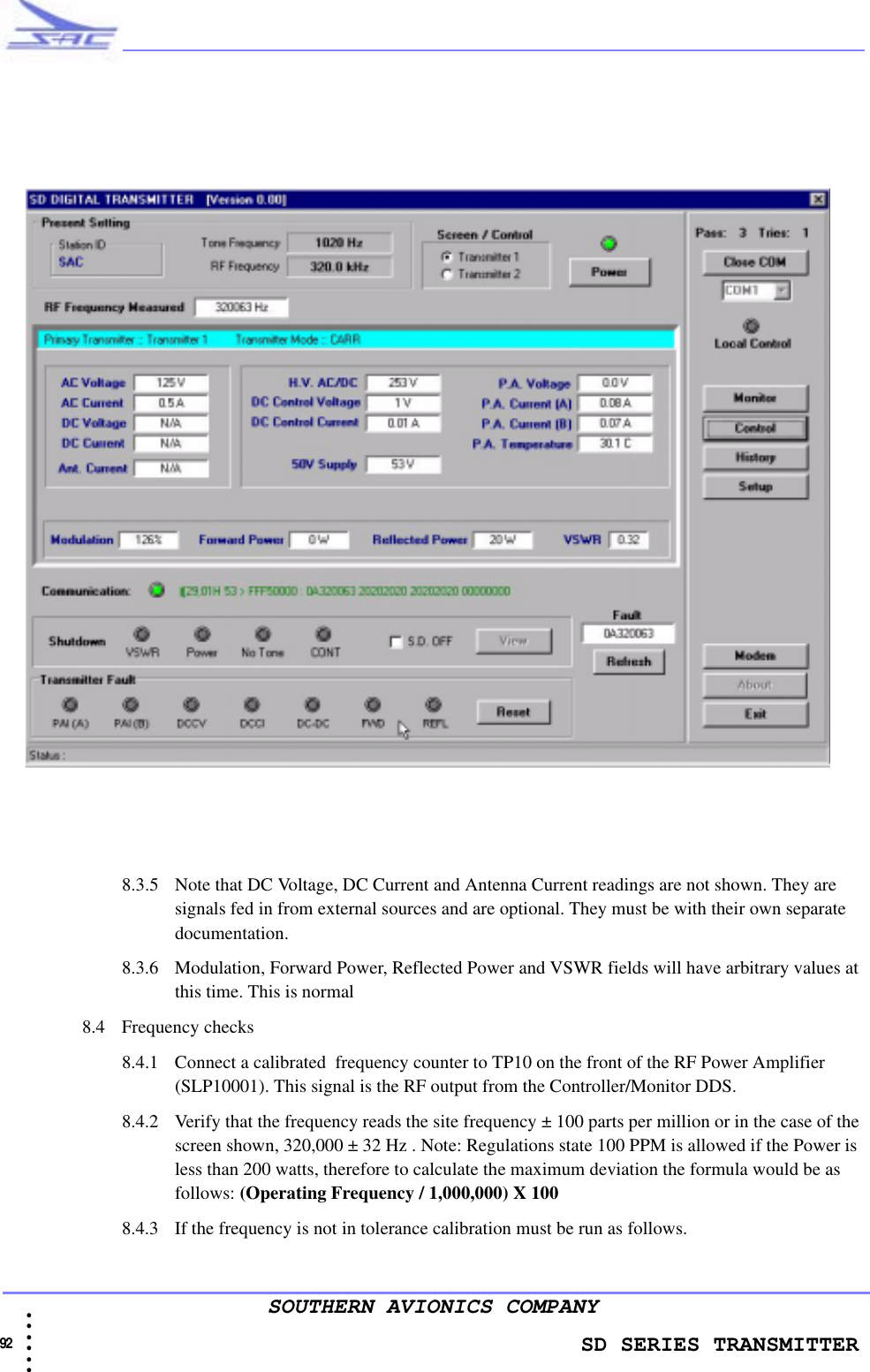                    SD SERIES TRANSMITTER92 • • • •••SOUTHERN AVIONICS COMPANY8.3.5 Note that DC Voltage, DC Current and Antenna Current readings are not shown. They are signals fed in from external sources and are optional. They must be with their own separate documentation. 8.3.6 Modulation, Forward Power, Reflected Power and VSWR fields will have arbitrary values at this time. This is normal8.4 Frequency checks8.4.1 Connect a calibrated  frequency counter to TP10 on the front of the RF Power Amplifier (SLP10001). This signal is the RF output from the Controller/Monitor DDS.8.4.2 Verify that the frequency reads the site frequency ± 100 parts per million or in the case of the screen shown, 320,000 ± 32 Hz . Note: Regulations state 100 PPM is allowed if the Power is less than 200 watts, therefore to calculate the maximum deviation the formula would be as follows: (Operating Frequency / 1,000,000) X 100 8.4.3 If the frequency is not in tolerance calibration must be run as follows.