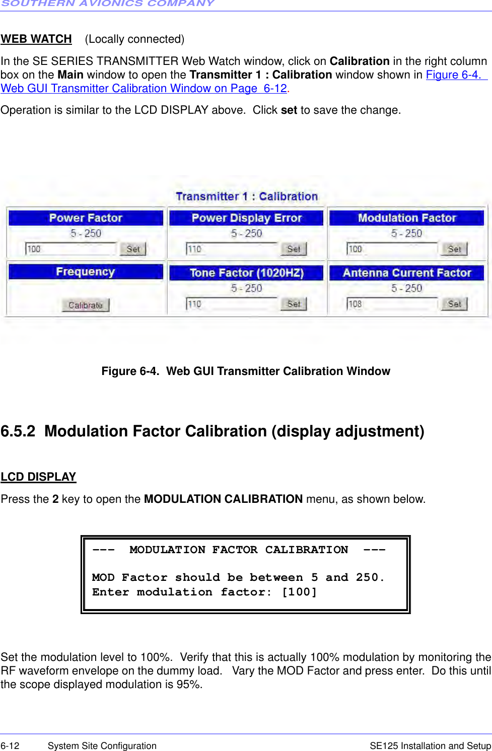 SOUTHERN AVIONICS COMPANYSE125 Installation and Setup6-12 System Site ConfigurationWEB WATCH    (Locally connected)In the SE SERIES TRANSMITTER Web Watch window, click on Calibration in the right column box on the Main window to open the Transmitter 1 : Calibration window shown in Figure 6-4.  Web GUI Transmitter Calibration Window on Page  6-12.Operation is similar to the LCD DISPLAY above.  Click set to save the change. Figure 6-4.  Web GUI Transmitter Calibration Window6.5.2  Modulation Factor Calibration (display adjustment)LCD DISPLAYPress the 2 key to open the MODULATION CALIBRATION menu, as shown below.Set the modulation level to 100%.  Verify that this is actually 100% modulation by monitoring theRF waveform envelope on the dummy load.   Vary the MOD Factor and press enter.  Do this untilthe scope displayed modulation is 95%. ---  MODULATION FACTOR CALIBRATION  ---  MOD Factor should be between 5 and 250. Enter modulation factor: [100] 