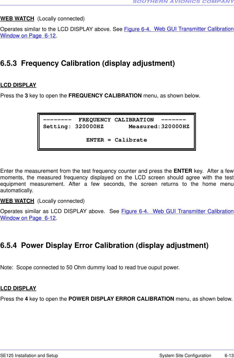 SOUTHERN AVIONICS COMPANYSE125 Installation and Setup  6-13System Site ConfigurationWEB WATCH  (Locally connected)Operates similar to the LCD DISPLAY above. See Figure 6-4.  Web GUI Transmitter CalibrationWindow on Page  6-12.6.5.3  Frequency Calibration (display adjustment)LCD DISPLAYPress the 3 key to open the FREQUENCY CALIBRATION menu, as shown below.Enter the measurement from the test frequency counter and press the ENTER key.  After a fewmoments, the measured frequency displayed on the LCD screen should agree with the testequipment measurement. After a few seconds, the screen returns to the home menuautomatically. WEB WATCH  (Locally connected)Operates similar as LCD DISPLAY above.  See Figure 6-4.  Web GUI Transmitter CalibrationWindow on Page  6-12.6.5.4  Power Display Error Calibration (display adjustment)Note:  Scope connected to 50 Ohm dummy load to read true ouput power.LCD DISPLAYPress the 4 key to open the POWER DISPLAY ERROR CALIBRATION menu, as shown below. --------  FREQUENCY CALIBRATION  ------- Setting: 320000HZ       Measured:320000HZ   ENTER = Calibrate 