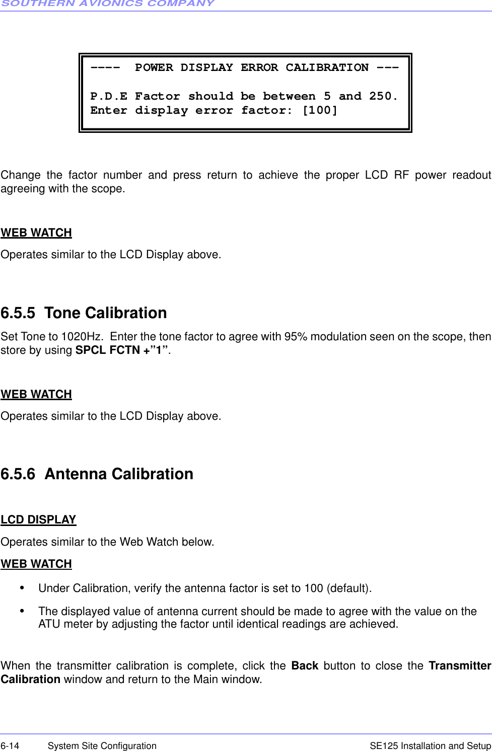 SOUTHERN AVIONICS COMPANYSE125 Installation and Setup6-14 System Site ConfigurationChange the factor number and press return to achieve the proper LCD RF power readoutagreeing with the scope.WEB WATCHOperates similar to the LCD Display above. 6.5.5  Tone CalibrationSet Tone to 1020Hz.  Enter the tone factor to agree with 95% modulation seen on the scope, thenstore by using SPCL FCTN +”1”.  WEB WATCHOperates similar to the LCD Display above. 6.5.6  Antenna CalibrationLCD DISPLAYOperates similar to the Web Watch below. WEB WATCH•Under Calibration, verify the antenna factor is set to 100 (default).•The displayed value of antenna current should be made to agree with the value on the ATU meter by adjusting the factor until identical readings are achieved.When the transmitter calibration is complete, click the Back button to close the TransmitterCalibration window and return to the Main window. ----  POWER DISPLAY ERROR CALIBRATION ---  P.D.E Factor should be between 5 and 250. Enter display error factor: [100] 