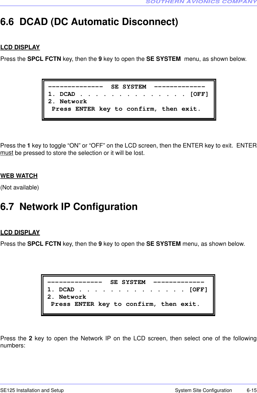 SOUTHERN AVIONICS COMPANYSE125 Installation and Setup  6-15System Site Configuration6.6  DCAD (DC Automatic Disconnect)LCD DISPLAYPress the SPCL FCTN key, then the 9 key to open the SE SYSTEM  menu, as shown below.Press the 1 key to toggle “ON” or “OFF” on the LCD screen, then the ENTER key to exit.  ENTERmust be pressed to store the selection or it will be lost. WEB WATCH(Not available)6.7  Network IP ConfigurationLCD DISPLAYPress the SPCL FCTN key, then the 9 key to open the SE SYSTEM menu, as shown below.Press the 2 key to open the Network IP on the LCD screen, then select one of the followingnumbers: --------------  SE SYSTEM  ------------- 1. DCAD . . . . . . . . . . . . . . [OFF] 2. Network  Press ENTER key to confirm, then exit.  --------------  SE SYSTEM  ------------- 1. DCAD . . . . . . . . . . . . . . [OFF] 2. Network  Press ENTER key to confirm, then exit. 