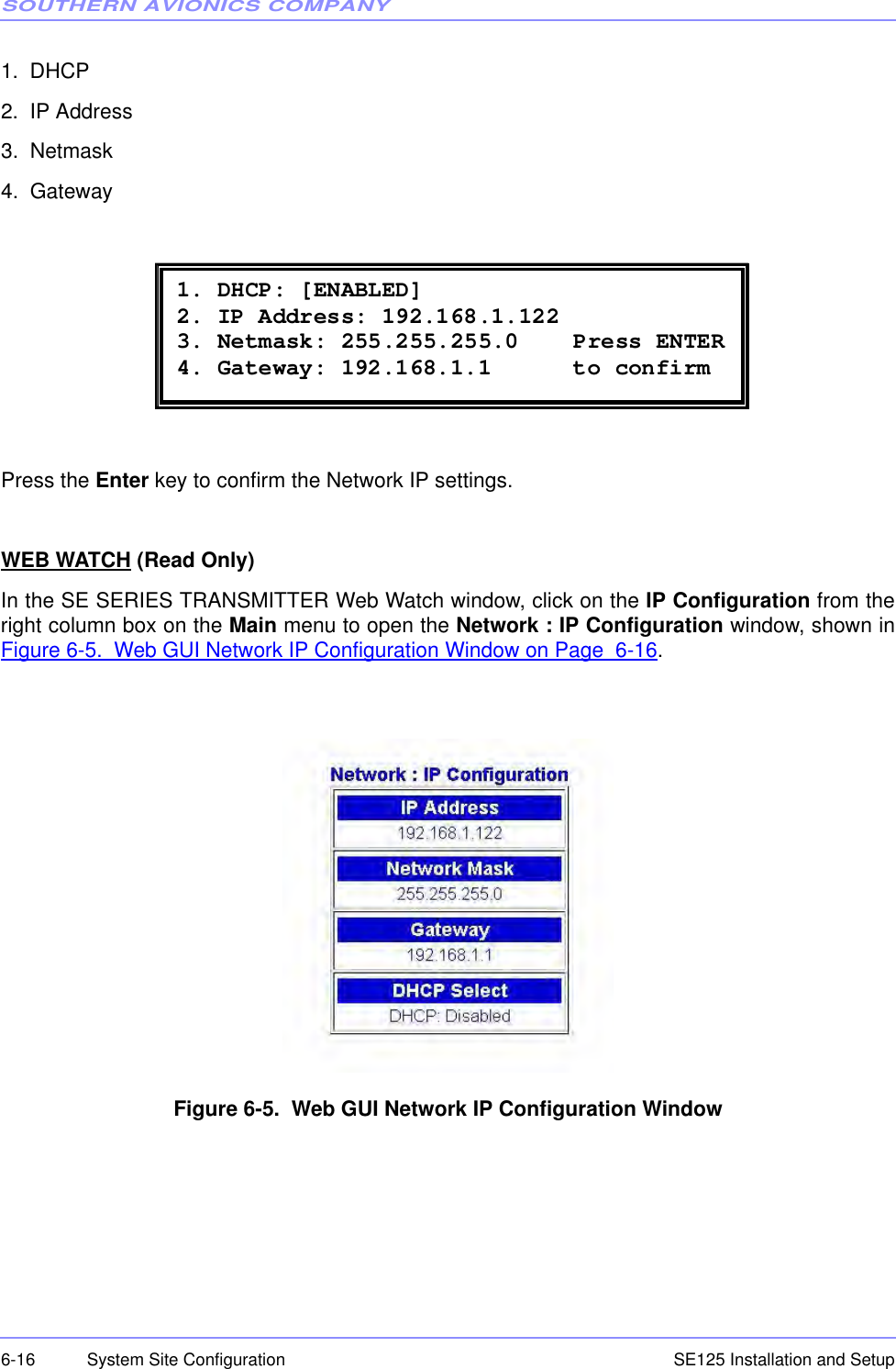 SOUTHERN AVIONICS COMPANYSE125 Installation and Setup6-16 System Site Configuration1.  DHCP2.  IP Address3.  Netmask4.  GatewayPress the Enter key to confirm the Network IP settings.WEB WATCH (Read Only)In the SE SERIES TRANSMITTER Web Watch window, click on the IP Configuration from theright column box on the Main menu to open the Network : IP Configuration window, shown inFigure 6-5.  Web GUI Network IP Configuration Window on Page  6-16.Figure 6-5.  Web GUI Network IP Configuration Window 1. DHCP: [ENABLED] 2. IP Address: 192.168.1.122 3. Netmask: 255.255.255.0    Press ENTER 4. Gateway: 192.168.1.1      to confirm 