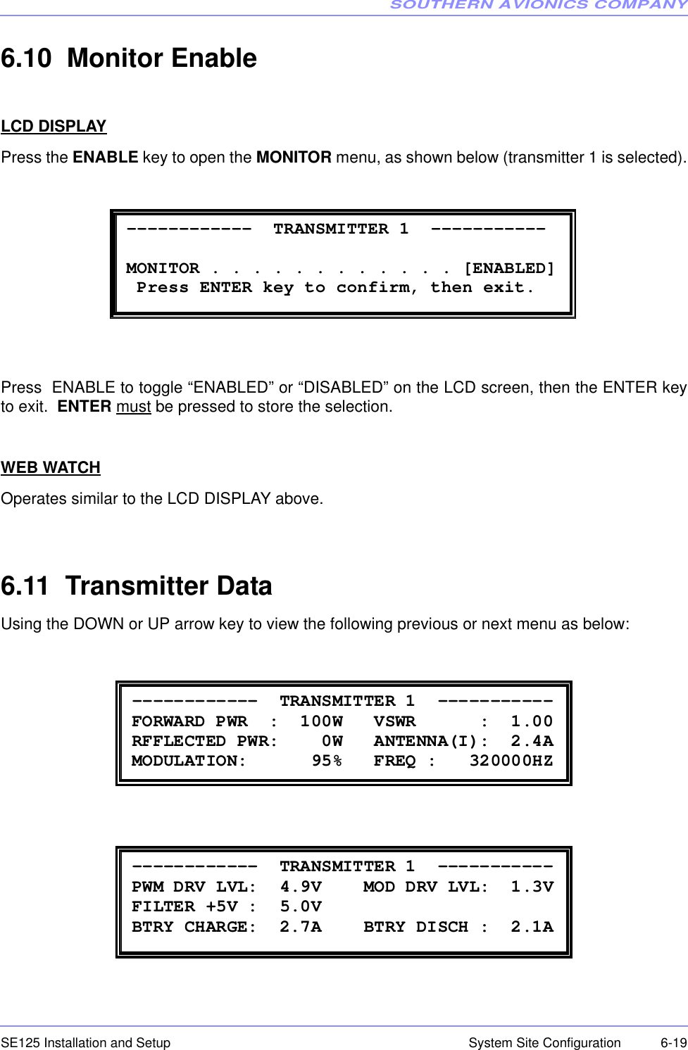 SOUTHERN AVIONICS COMPANYSE125 Installation and Setup  6-19System Site Configuration6.10  Monitor EnableLCD DISPLAYPress the ENABLE key to open the MONITOR menu, as shown below (transmitter 1 is selected).Press  ENABLE to toggle “ENABLED” or “DISABLED” on the LCD screen, then the ENTER keyto exit.  ENTER must be pressed to store the selection.WEB WATCHOperates similar to the LCD DISPLAY above.6.11  Transmitter DataUsing the DOWN or UP arrow key to view the following previous or next menu as below: ------------  TRANSMITTER 1  -----------        MONITOR . . . . . . . . . . . . [ENABLED]  Press ENTER key to confirm, then exit.  ------------  TRANSMITTER 1  ----------- FORWARD PWR  :  100W   VSWR      :  1.00 RFFLECTED PWR:    0W   ANTENNA(I):  2.4A MODULATION:      95%   FREQ :   320000HZ  ------------  TRANSMITTER 1  ----------- PWM DRV LVL:  4.9V    MOD DRV LVL:  1.3V FILTER +5V :  5.0V         BTRY CHARGE:  2.7A    BTRY DISCH :  2.1A 