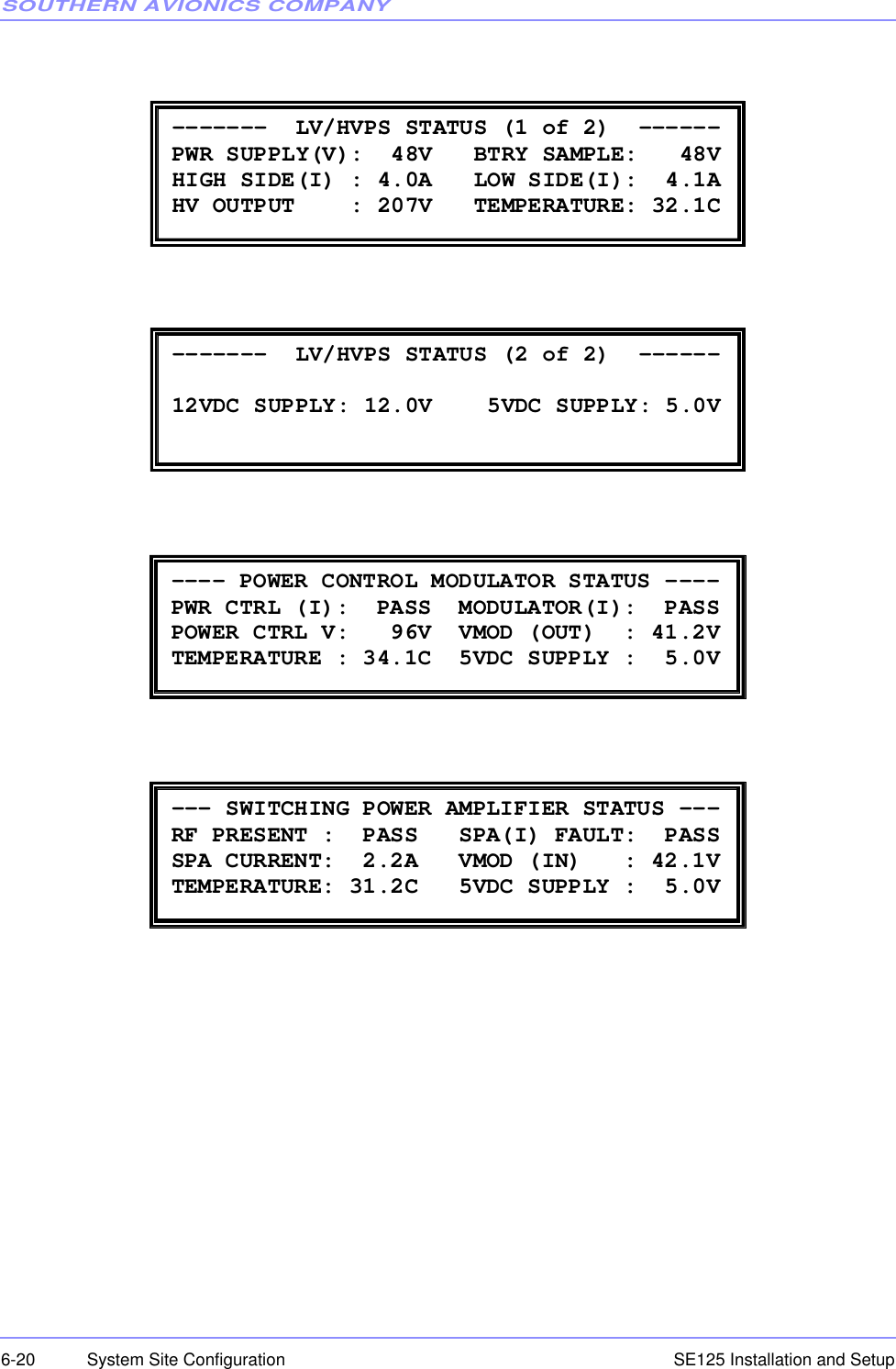 SOUTHERN AVIONICS COMPANYSE125 Installation and Setup6-20 System Site Configuration -------  LV/HVPS STATUS (1 of 2)  ------ PWR SUPPLY(V):  48V   BTRY SAMPLE:   48V HIGH SIDE(I) : 4.0A   LOW SIDE(I):  4.1A HV OUTPUT    : 207V   TEMPERATURE: 32.1C  -------  LV/HVPS STATUS (2 of 2)  ------  12VDC SUPPLY: 12.0V    5VDC SUPPLY: 5.0V  ---- POWER CONTROL MODULATOR STATUS ---- PWR CTRL (I):  PASS  MODULATOR(I):  PASS  POWER CTRL V:   96V  VMOD (OUT)  : 41.2V TEMPERATURE : 34.1C  5VDC SUPPLY :  5.0V  --- SWITCHING POWER AMPLIFIER STATUS --- RF PRESENT :  PASS   SPA(I) FAULT:  PASS SPA CURRENT:  2.2A   VMOD (IN)   : 42.1V TEMPERATURE: 31.2C   5VDC SUPPLY :  5.0V 