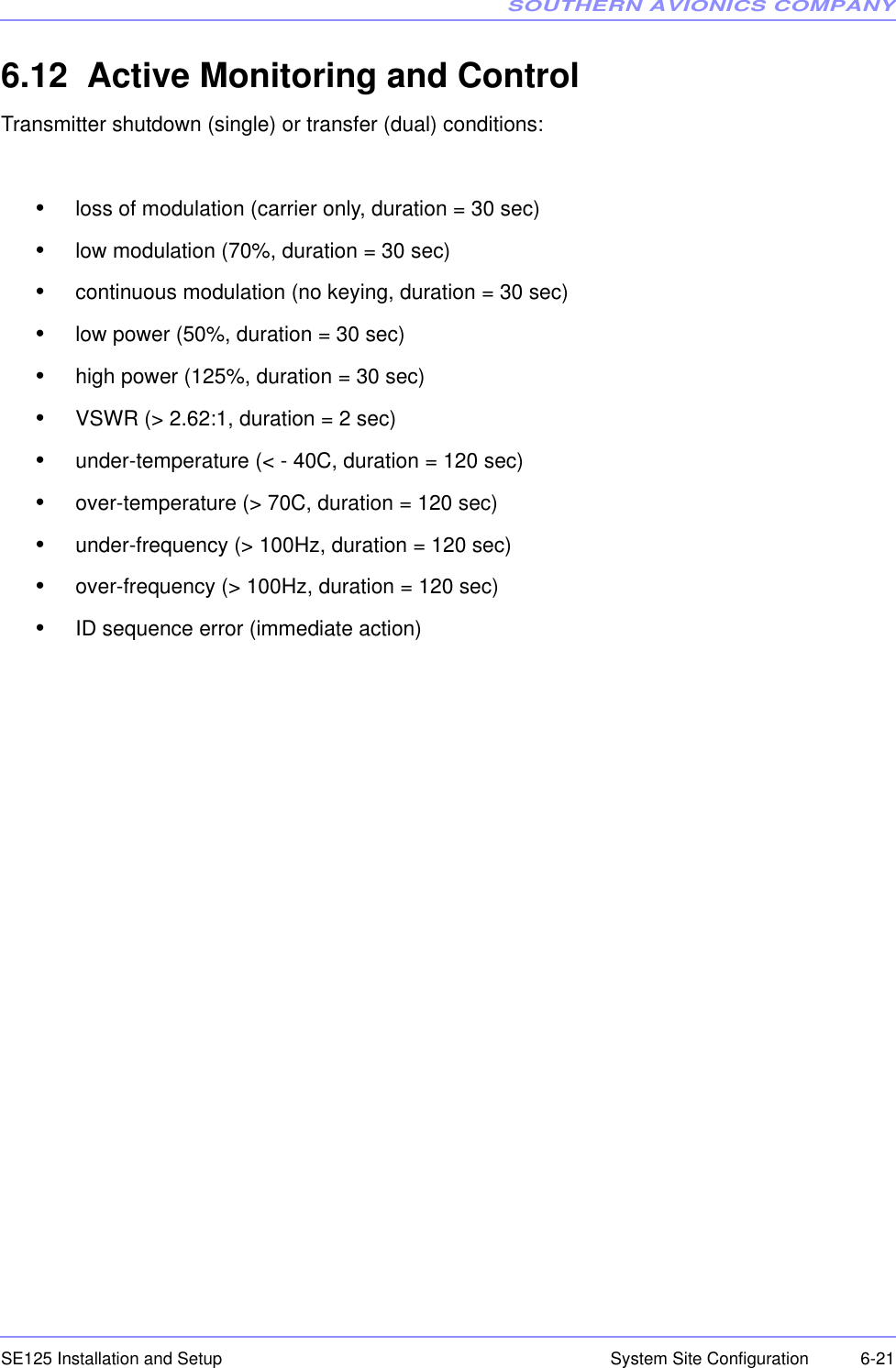 SOUTHERN AVIONICS COMPANYSE125 Installation and Setup  6-21System Site Configuration6.12  Active Monitoring and ControlTransmitter shutdown (single) or transfer (dual) conditions:• loss of modulation (carrier only, duration = 30 sec)• low modulation (70%, duration = 30 sec)• continuous modulation (no keying, duration = 30 sec)• low power (50%, duration = 30 sec)• high power (125%, duration = 30 sec)• VSWR (&gt; 2.62:1, duration = 2 sec)• under-temperature (&lt; - 40C, duration = 120 sec)• over-temperature (&gt; 70C, duration = 120 sec)• under-frequency (&gt; 100Hz, duration = 120 sec)• over-frequency (&gt; 100Hz, duration = 120 sec)• ID sequence error (immediate action)