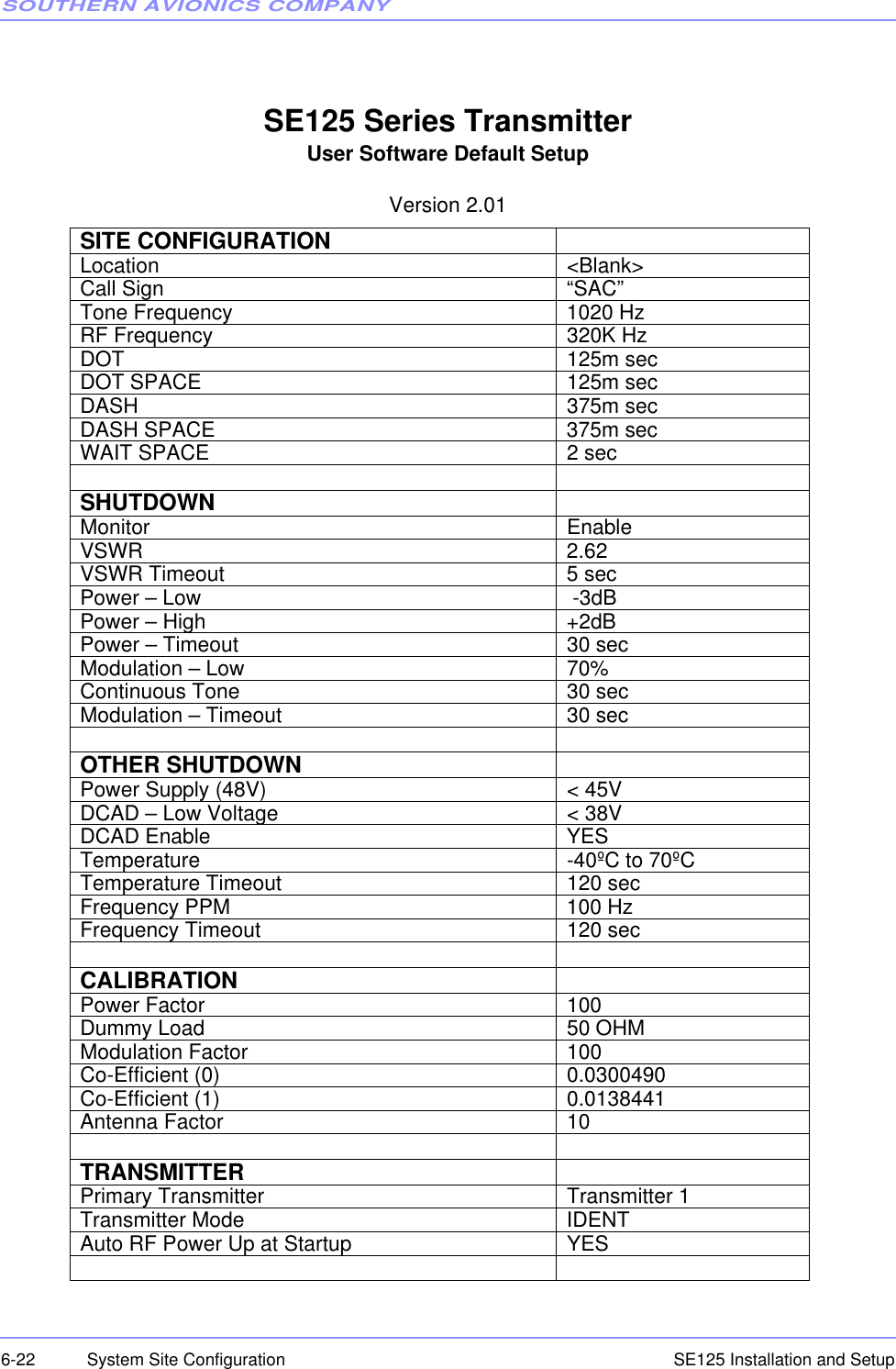 SOUTHERN AVIONICS COMPANYSE125 Installation and Setup6-22 System Site ConfigurationSE125 Series TransmitterUser Software Default SetupVersion 2.01SITE CONFIGURATIONLocation &lt;Blank&gt;Call Sign “SAC”Tone Frequency 1020 HzRF Frequency 320K HzDOT 125m secDOT SPACE 125m secDASH 375m secDASH SPACE 375m secWAIT SPACE 2 secSHUTDOWNMonitor EnableVSWR 2.62VSWR Timeout 5 secPower – Low  -3dBPower – High +2dBPower – Timeout 30 secModulation – Low 70%Continuous Tone 30 secModulation – Timeout 30 secOTHER SHUTDOWNPower Supply (48V) &lt; 45VDCAD – Low Voltage &lt; 38VDCAD Enable YESTemperature -40ºC to 70ºCTemperature Timeout 120 secFrequency PPM 100 HzFrequency Timeout 120 secCALIBRATIONPower Factor 100Dummy Load 50 OHMModulation Factor 100Co-Efficient (0) 0.0300490Co-Efficient (1) 0.0138441Antenna Factor 10TRANSMITTERPrimary Transmitter Transmitter 1Transmitter Mode IDENTAuto RF Power Up at Startup YES