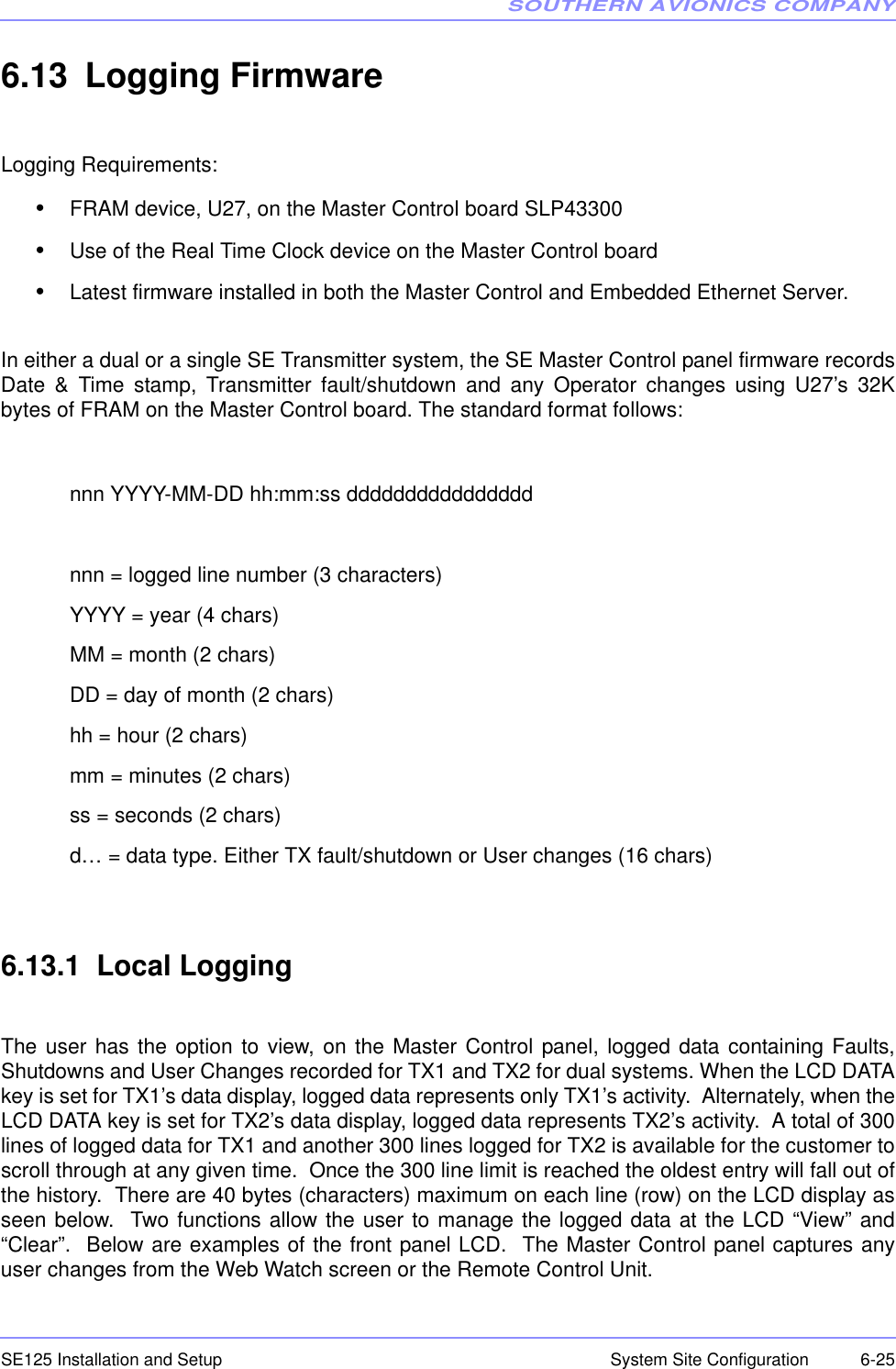 SOUTHERN AVIONICS COMPANYSE125 Installation and Setup  6-25System Site Configuration6.13 Logging FirmwareLogging Requirements:•FRAM device, U27, on the Master Control board SLP43300•Use of the Real Time Clock device on the Master Control board•Latest firmware installed in both the Master Control and Embedded Ethernet Server.In either a dual or a single SE Transmitter system, the SE Master Control panel firmware recordsDate &amp; Time stamp, Transmitter fault/shutdown and any Operator changes using U27’s 32Kbytes of FRAM on the Master Control board. The standard format follows:nnn YYYY-MM-DD hh:mm:ss ddddddddddddddddnnn = logged line number (3 characters)YYYY = year (4 chars)MM = month (2 chars)DD = day of month (2 chars)hh = hour (2 chars)mm = minutes (2 chars)ss = seconds (2 chars)d… = data type. Either TX fault/shutdown or User changes (16 chars)6.13.1  Local LoggingThe user has the option to view, on the Master Control panel, logged data containing Faults,Shutdowns and User Changes recorded for TX1 and TX2 for dual systems. When the LCD DATAkey is set for TX1’s data display, logged data represents only TX1’s activity.  Alternately, when theLCD DATA key is set for TX2’s data display, logged data represents TX2’s activity.  A total of 300lines of logged data for TX1 and another 300 lines logged for TX2 is available for the customer toscroll through at any given time.  Once the 300 line limit is reached the oldest entry will fall out ofthe history.  There are 40 bytes (characters) maximum on each line (row) on the LCD display asseen below.  Two functions allow the user to manage the logged data at the LCD “View” and“Clear”.  Below are examples of the front panel LCD.  The Master Control panel captures anyuser changes from the Web Watch screen or the Remote Control Unit.