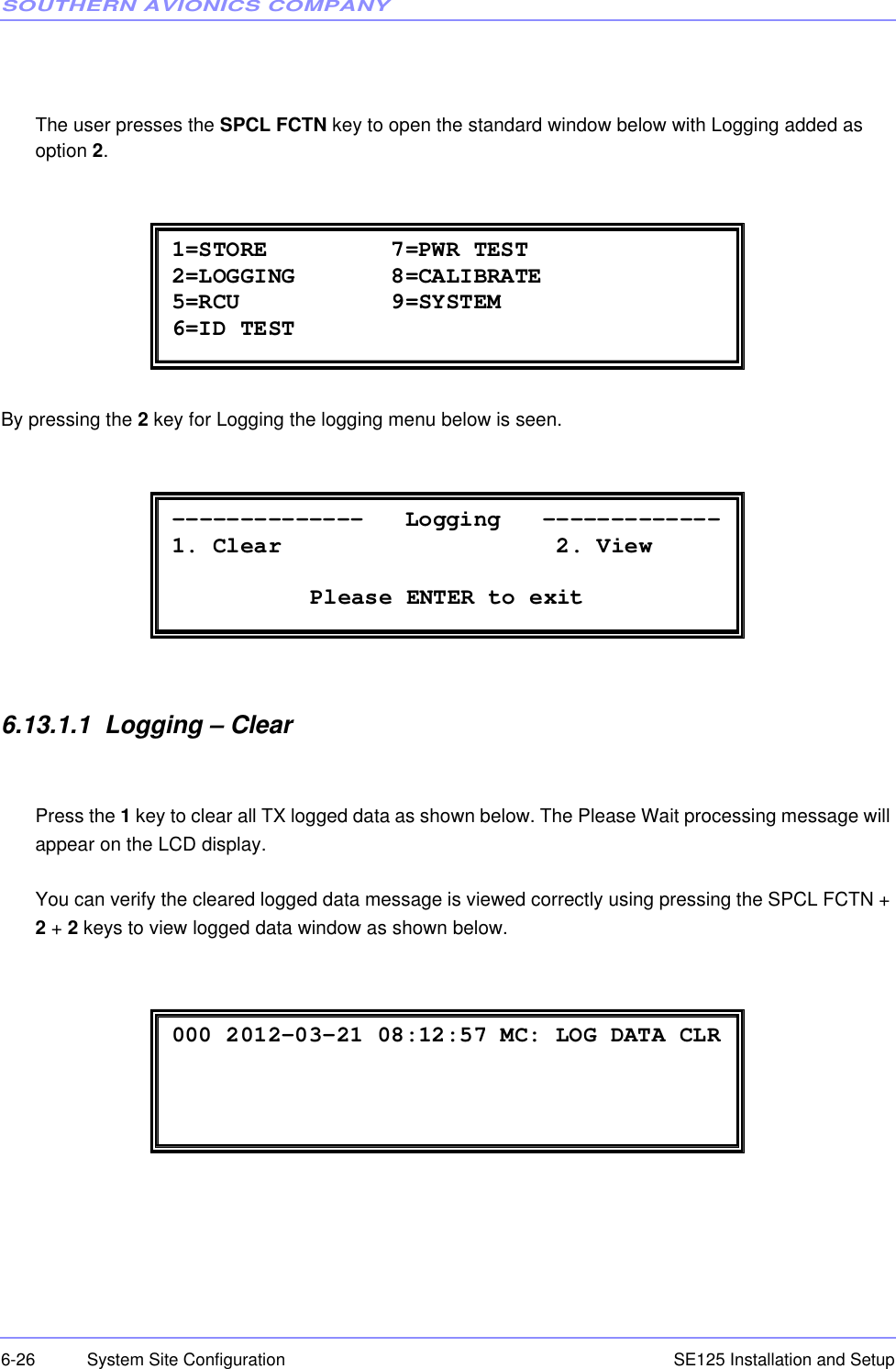 SOUTHERN AVIONICS COMPANYSE125 Installation and Setup6-26 System Site ConfigurationThe user presses the SPCL FCTN key to open the standard window below with Logging added as option 2.By pressing the 2 key for Logging the logging menu below is seen.6.13.1.1  Logging – ClearPress the 1 key to clear all TX logged data as shown below. The Please Wait processing message will appear on the LCD display.You can verify the cleared logged data message is viewed correctly using pressing the SPCL FCTN + 2 + 2 keys to view logged data window as shown below. 1=STORE         7=PWR TEST 2=LOGGING       8=CALIBRATE 5=RCU           9=SYSTEM 6=ID TEST  --------------   Logging   ------------- 1. Clear                    2. View      Please ENTER to exit  000 2012-03-21 08:12:57 MC: LOG DATA CLR 