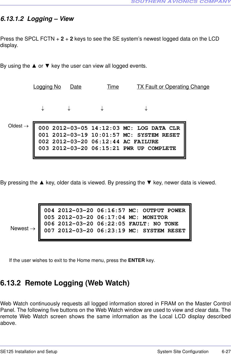 SOUTHERN AVIONICS COMPANYSE125 Installation and Setup  6-27System Site Configuration6.13.1.2  Logging – ViewPress the SPCL FCTN + 2 + 2 keys to see the SE system’s newest logged data on the LCD display.By using the ▲ or ▼ key the user can view all logged events.                       Logging No      Date                 Time            TX Fault or Operating Change                                    ↓                 ↓                      ↓                              ↓                                                                                                                                         By pressing the ▲ key, older data is viewed. By pressing the ▼ key, newer data is viewed. If the user wishes to exit to the Home menu, press the ENTER key.6.13.2  Remote Logging (Web Watch)Web Watch continuously requests all logged information stored in FRAM on the Master ControlPanel. The following five buttons on the Web Watch window are used to view and clear data. Theremote Web Watch screen shows the same information as the Local LCD display describedabove. 000 2012-03-05 14:12:03 MC: LOG DATA CLR 001 2012-03-19 10:01:57 MC: SYSTEM RESET 002 2012-03-20 06:12:44 AC FAILURE 003 2012-03-20 06:15:21 PWR UP COMPLETE Oldest → 004 2012-03-20 06:16:57 MC: OUTPUT POWER 005 2012-03-20 06:17:04 MC: MONITOR 006 2012-03-20 06:22:05 FAULT: NO TONE 007 2012-03-20 06:23:19 MC: SYSTEM RESET Newest →