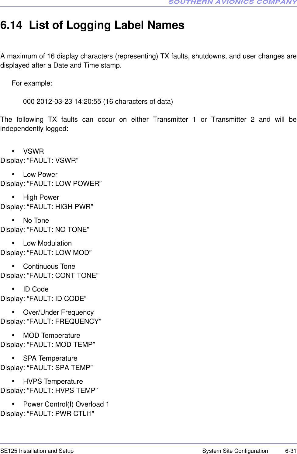 SOUTHERN AVIONICS COMPANYSE125 Installation and Setup  6-31System Site Configuration6.14  List of Logging Label NamesA maximum of 16 display characters (representing) TX faults, shutdowns, and user changes aredisplayed after a Date and Time stamp.For example:000 2012-03-23 14:20:55 (16 characters of data)The following TX faults can occur on either Transmitter 1 or Transmitter 2 and will beindependently logged:•VSWRDisplay: “FAULT: VSWR”•Low PowerDisplay: “FAULT: LOW POWER”•High PowerDisplay: “FAULT: HIGH PWR”•No ToneDisplay: “FAULT: NO TONE”•Low ModulationDisplay: “FAULT: LOW MOD”•Continuous ToneDisplay: “FAULT: CONT TONE”•ID CodeDisplay: “FAULT: ID CODE”•Over/Under FrequencyDisplay: “FAULT: FREQUENCY”•MOD TemperatureDisplay: “FAULT: MOD TEMP”•SPA TemperatureDisplay: “FAULT: SPA TEMP”•HVPS TemperatureDisplay: “FAULT: HVPS TEMP”•Power Control(I) Overload 1Display: “FAULT: PWR CTLi1”