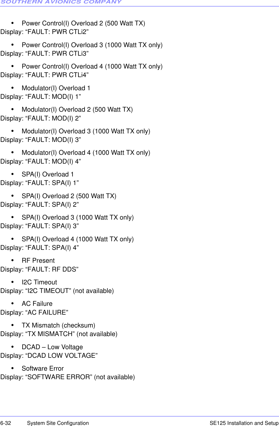 SOUTHERN AVIONICS COMPANYSE125 Installation and Setup6-32 System Site Configuration•Power Control(I) Overload 2 (500 Watt TX)Display: “FAULT: PWR CTLi2”•Power Control(I) Overload 3 (1000 Watt TX only)Display: “FAULT: PWR CTLi3”•Power Control(I) Overload 4 (1000 Watt TX only)Display: “FAULT: PWR CTLi4”•Modulator(I) Overload 1Display: “FAULT: MOD(I) 1”•Modulator(I) Overload 2 (500 Watt TX)Display: “FAULT: MOD(I) 2”•Modulator(I) Overload 3 (1000 Watt TX only)Display: “FAULT: MOD(I) 3”•Modulator(I) Overload 4 (1000 Watt TX only)Display: “FAULT: MOD(I) 4”•SPA(I) Overload 1Display: “FAULT: SPA(I) 1”•SPA(I) Overload 2 (500 Watt TX)Display: “FAULT: SPA(I) 2”•SPA(I) Overload 3 (1000 Watt TX only)Display: “FAULT: SPA(I) 3”•SPA(I) Overload 4 (1000 Watt TX only)Display: “FAULT: SPA(I) 4”•RF PresentDisplay: “FAULT: RF DDS”•I2C TimeoutDisplay: “I2C TIMEOUT” (not available)•AC FailureDisplay: “AC FAILURE”•TX Mismatch (checksum)Display: “TX MISMATCH” (not available)•DCAD – Low VoltageDisplay: “DCAD LOW VOLTAGE”•Software ErrorDisplay: “SOFTWARE ERROR” (not available)