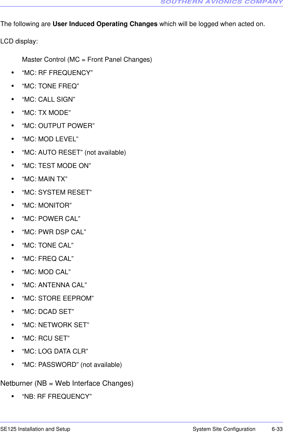 SOUTHERN AVIONICS COMPANYSE125 Installation and Setup  6-33System Site ConfigurationThe following are User Induced Operating Changes which will be logged when acted on. LCD display:Master Control (MC = Front Panel Changes)•“MC: RF FREQUENCY”•“MC: TONE FREQ”•“MC: CALL SIGN”•“MC: TX MODE”•“MC: OUTPUT POWER”•“MC: MOD LEVEL”•“MC: AUTO RESET” (not available)•“MC: TEST MODE ON”•“MC: MAIN TX”•“MC: SYSTEM RESET”•“MC: MONITOR”•“MC: POWER CAL”•“MC: PWR DSP CAL”•“MC: TONE CAL”•“MC: FREQ CAL”•“MC: MOD CAL”•“MC: ANTENNA CAL”•“MC: STORE EEPROM”•“MC: DCAD SET”•“MC: NETWORK SET”•“MC: RCU SET”•“MC: LOG DATA CLR”•“MC: PASSWORD” (not available)Netburner (NB = Web Interface Changes)•“NB: RF FREQUENCY”