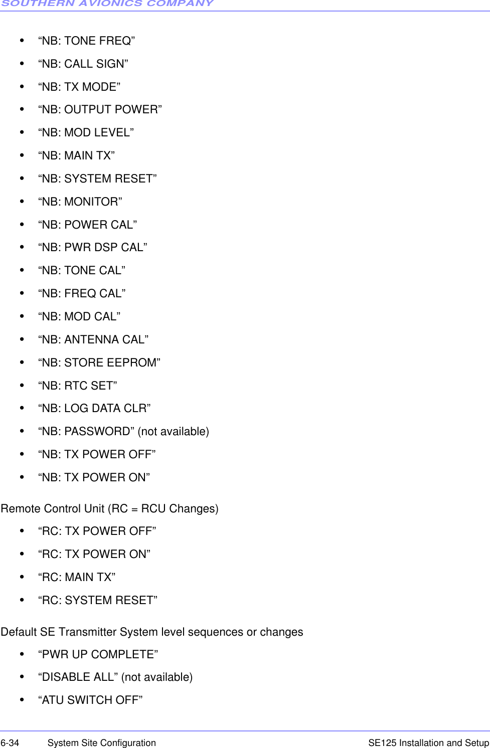 SOUTHERN AVIONICS COMPANYSE125 Installation and Setup6-34 System Site Configuration•“NB: TONE FREQ”•“NB: CALL SIGN”•“NB: TX MODE”•“NB: OUTPUT POWER”•“NB: MOD LEVEL”•“NB: MAIN TX”•“NB: SYSTEM RESET”•“NB: MONITOR”•“NB: POWER CAL”•“NB: PWR DSP CAL”•“NB: TONE CAL”•“NB: FREQ CAL”•“NB: MOD CAL”•“NB: ANTENNA CAL”•“NB: STORE EEPROM”•“NB: RTC SET”•“NB: LOG DATA CLR”•“NB: PASSWORD” (not available)•“NB: TX POWER OFF”•“NB: TX POWER ON”Remote Control Unit (RC = RCU Changes)•“RC: TX POWER OFF”•“RC: TX POWER ON”•“RC: MAIN TX”•“RC: SYSTEM RESET”Default SE Transmitter System level sequences or changes•“PWR UP COMPLETE”•“DISABLE ALL” (not available)•“ATU SWITCH OFF”