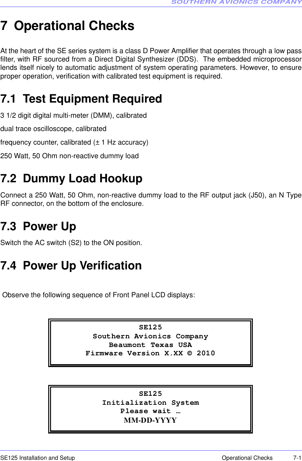 SOUTHERN AVIONICS COMPANYSE125 Installation and Setup  7-1Operational Checks7 Operational ChecksAt the heart of the SE series system is a class D Power Amplifier that operates through a low passfilter, with RF sourced from a Direct Digital Synthesizer (DDS).  The embedded microprocessorlends itself nicely to automatic adjustment of system operating parameters. However, to ensureproper operation, verification with calibrated test equipment is required.7.1  Test Equipment Required3 1/2 digit digital multi-meter (DMM), calibrateddual trace oscilloscope, calibratedfrequency counter, calibrated (± 1 Hz accuracy)250 Watt, 50 Ohm non-reactive dummy load7.2  Dummy Load HookupConnect a 250 Watt, 50 Ohm, non-reactive dummy load to the RF output jack (J50), an N TypeRF connector, on the bottom of the enclosure.7.3  Power UpSwitch the AC switch (S2) to the ON position.7.4  Power Up Verification Observe the following sequence of Front Panel LCD displays: SE125Southern Avionics Company Beaumont Texas USA Firmware Version X.XX © 2010  SE125Initialization System Please wait … MM-DD-YYYY 