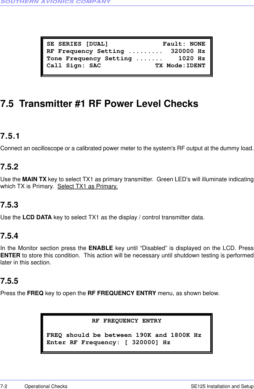 SOUTHERN AVIONICS COMPANYSE125 Installation and Setup7-2 Operational Checks7.5  Transmitter #1 RF Power Level Checks7.5.1Connect an oscilloscope or a calibrated power meter to the system&apos;s RF output at the dummy load.7.5.2Use the MAIN TX key to select TX1 as primary transmitter.  Green LED’s will illuminate indicatingwhich TX is Primary.  Select TX1 as Primary.7.5.3Use the LCD DATA key to select TX1 as the display / control transmitter data.7.5.4In the Monitor section press the ENABLE key until “Disabled” is displayed on the LCD. PressENTER to store this condition.  This action will be necessary until shutdown testing is performedlater in this section.7.5.5Press the FREQ key to open the RF FREQUENCY ENTRY menu, as shown below. SE SERIES [DUAL]              Fault: NONE  RF Frequency Setting .........  320000 Hz Tone Frequency Setting .......    1020 Hz  Call Sign: SAC              TX Mode:IDENT   RF FREQUENCY ENTRY FREQ should be between 190K and 1800K Hz Enter RF Frequency: [ 320000] Hz 