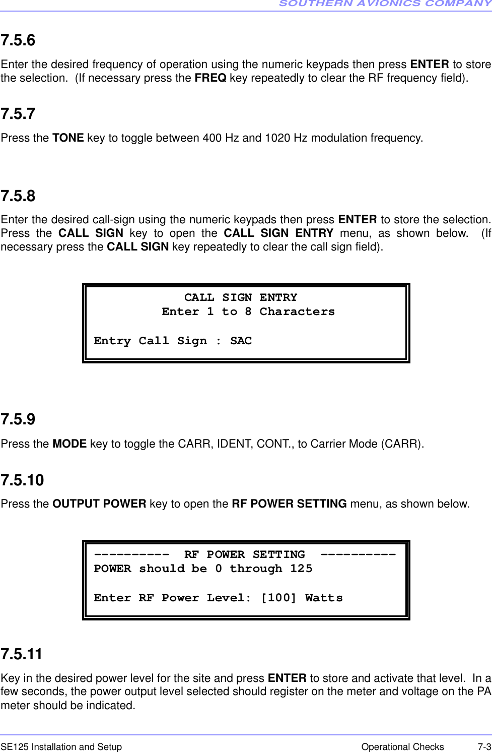 SOUTHERN AVIONICS COMPANYSE125 Installation and Setup  7-3Operational Checks7.5.6Enter the desired frequency of operation using the numeric keypads then press ENTER to storethe selection.  (If necessary press the FREQ key repeatedly to clear the RF frequency field). 7.5.7Press the TONE key to toggle between 400 Hz and 1020 Hz modulation frequency.7.5.8Enter the desired call-sign using the numeric keypads then press ENTER to store the selection.Press the CALL SIGN key to open the CALL SIGN ENTRY menu, as shown below.  (Ifnecessary press the CALL SIGN key repeatedly to clear the call sign field). 7.5.9Press the MODE key to toggle the CARR, IDENT, CONT., to Carrier Mode (CARR).7.5.10Press the OUTPUT POWER key to open the RF POWER SETTING menu, as shown below.7.5.11Key in the desired power level for the site and press ENTER to store and activate that level.  In afew seconds, the power output level selected should register on the meter and voltage on the PAmeter should be indicated.              CALL SIGN ENTRY            Enter 1 to 8 Characters  Entry Call Sign : SAC  ----------  RF POWER SETTING  ---------- POWER should be 0 through 125  Enter RF Power Level: [100] Watts 