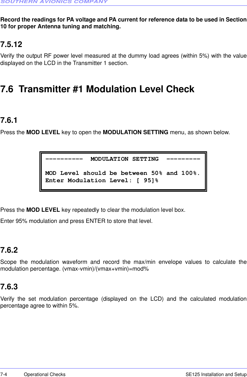 SOUTHERN AVIONICS COMPANYSE125 Installation and Setup7-4 Operational ChecksRecord the readings for PA voltage and PA current for reference data to be used in Section10 for proper Antenna tuning and matching. 7.5.12Verify the output RF power level measured at the dummy load agrees (within 5%) with the valuedisplayed on the LCD in the Transmitter 1 section.7.6  Transmitter #1 Modulation Level Check7.6.1Press the MOD LEVEL key to open the MODULATION SETTING menu, as shown below.Press the MOD LEVEL key repeatedly to clear the modulation level box.Enter 95% modulation and press ENTER to store that level.7.6.2Scope the modulation waveform and record the max/min envelope values to calculate themodulation percentage. (vmax-vmin)/(vmax+vmin)=mod%7.6.3Verify the set modulation percentage (displayed on the LCD) and the calculated modulationpercentage agree to within 5%. ----------  MODULATION SETTING  ---------  MOD Level should be between 50% and 100%. Enter Modulation Level: [ 95]% 