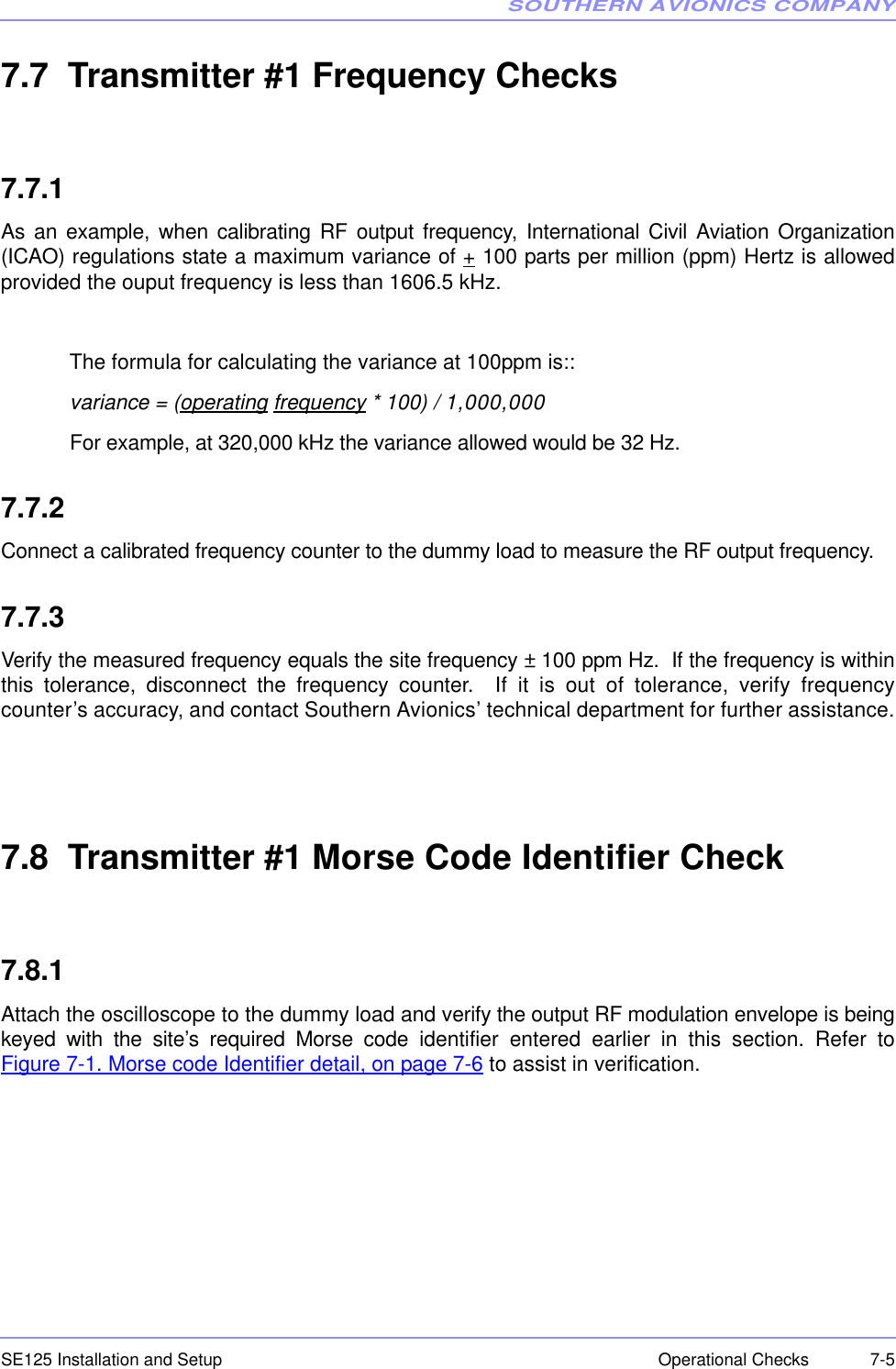 SOUTHERN AVIONICS COMPANYSE125 Installation and Setup  7-5Operational Checks7.7  Transmitter #1 Frequency Checks7.7.1As an example, when calibrating RF output frequency, International Civil Aviation Organization(ICAO) regulations state a maximum variance of + 100 parts per million (ppm) Hertz is allowedprovided the ouput frequency is less than 1606.5 kHz.The formula for calculating the variance at 100ppm is::variance = (operating frequency * 100) / 1,000,000 For example, at 320,000 kHz the variance allowed would be 32 Hz.7.7.2Connect a calibrated frequency counter to the dummy load to measure the RF output frequency.7.7.3Verify the measured frequency equals the site frequency ± 100 ppm Hz.  If the frequency is withinthis tolerance, disconnect the frequency counter.  If it is out of tolerance, verify frequencycounter’s accuracy, and contact Southern Avionics’ technical department for further assistance.7.8  Transmitter #1 Morse Code Identifier Check7.8.1Attach the oscilloscope to the dummy load and verify the output RF modulation envelope is beingkeyed with the site’s required Morse code identifier entered earlier in this section. Refer toFigure 7-1. Morse code Identifier detail, on page 7-6 to assist in verification.