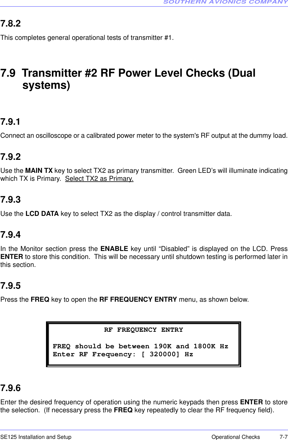 SOUTHERN AVIONICS COMPANYSE125 Installation and Setup  7-7Operational Checks7.8.2This completes general operational tests of transmitter #1.7.9  Transmitter #2 RF Power Level Checks (Dual systems)7.9.1Connect an oscilloscope or a calibrated power meter to the system&apos;s RF output at the dummy load.7.9.2Use the MAIN TX key to select TX2 as primary transmitter.  Green LED’s will illuminate indicatingwhich TX is Primary.  Select TX2 as Primary.7.9.3Use the LCD DATA key to select TX2 as the display / control transmitter data.7.9.4In the Monitor section press the ENABLE key until “Disabled” is displayed on the LCD. PressENTER to store this condition.  This will be necessary until shutdown testing is performed later inthis section.7.9.5Press the FREQ key to open the RF FREQUENCY ENTRY menu, as shown below.7.9.6Enter the desired frequency of operation using the numeric keypads then press ENTER to storethe selection.  (If necessary press the FREQ key repeatedly to clear the RF frequency field).  RF FREQUENCY ENTRY FREQ should be between 190K and 1800K Hz Enter RF Frequency: [ 320000] Hz 