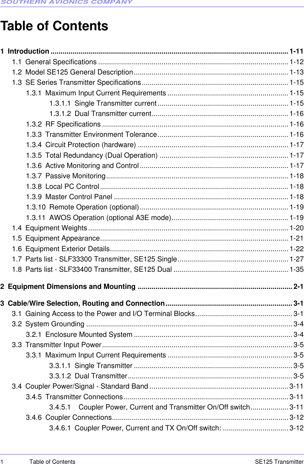 SOUTHERN AVIONICS COMPANYSE125 Transmitter1 Table of ContentsTable of Contents1 Introduction ........................................................................................................................ 1-111.1 General Specifications ................................................................................................ 1-121.2 Model SE125 General Description.............................................................................. 1-131.3 SE Series Transmitter Specifications..........................................................................1-151.3.1 Maximum Input Current Requirements ............................................................. 1-151.3.1.1 Single Transmitter current.................................................................. 1-151.3.1.2 Dual Transmitter current..................................................................... 1-161.3.2 RF Specifications .............................................................................................. 1-161.3.3 Transmitter Environment Tolerance.................................................................. 1-161.3.4 Circuit Protection (hardware) ............................................................................ 1-171.3.5 Total Redundancy (Dual Operation) ................................................................. 1-171.3.6 Active Monitoring and Control........................................................................... 1-171.3.7 Passive Monitoring............................................................................................ 1-181.3.8 Local PC Control............................................................................................... 1-181.3.9 Master Control Panel ........................................................................................1-181.3.10 Remote Operation (optional)........................................................................... 1-191.3.11 AWOS Operation (optional A3E mode)........................................................... 1-191.4 Equipment Weights..................................................................................................... 1-201.5 Equipment Appearance............................................................................................... 1-211.6 Equipment Exterior Details..........................................................................................1-221.7 Parts list - SLF33300 Transmitter, SE125 Single........................................................ 1-271.8 Parts list - SLF33400 Transmitter, SE125 Dual .......................................................... 1-352 Equipment Dimensions and Mounting ..............................................................................2-13 Cable/Wire Selection, Routing and Connection................................................................ 3-13.1 Gaining Access to the Power and I/O Terminal Blocks................................................. 3-13.2 System Grounding ........................................................................................................ 3-43.2.1 Enclosure Mounted System ................................................................................3-43.3 Transmitter Input Power................................................................................................ 3-53.3.1 Maximum Input Current Requirements ............................................................... 3-53.3.1.1 Single Transmitter ................................................................................3-53.3.1.2 Dual Transmitter................................................................................... 3-53.4 Coupler Power/Signal - Standard Band ...................................................................... 3-113.4.5 Transmitter Connections................................................................................... 3-113.4.5.1   Coupler Power, Current and Transmitter On/Off switch................... 3-113.4.6 Coupler Connections.........................................................................................3-123.4.6.1 Coupler Power, Current and TX On/Off switch: ................................. 3-12