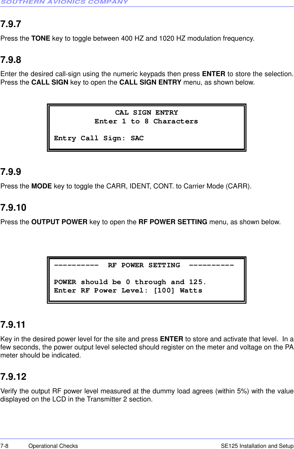 SOUTHERN AVIONICS COMPANYSE125 Installation and Setup7-8 Operational Checks7.9.7Press the TONE key to toggle between 400 HZ and 1020 HZ modulation frequency.7.9.8Enter the desired call-sign using the numeric keypads then press ENTER to store the selection.Press the CALL SIGN key to open the CALL SIGN ENTRY menu, as shown below. 7.9.9Press the MODE key to toggle the CARR, IDENT, CONT. to Carrier Mode (CARR).7.9.10Press the OUTPUT POWER key to open the RF POWER SETTING menu, as shown below.7.9.11Key in the desired power level for the site and press ENTER to store and activate that level.  In afew seconds, the power output level selected should register on the meter and voltage on the PAmeter should be indicated.7.9.12Verify the output RF power level measured at the dummy load agrees (within 5%) with the valuedisplayed on the LCD in the Transmitter 2 section. CAL SIGN ENTRY Enter 1 to 8 Characters  Entry Call Sign: SAC   ----------  RF POWER SETTING  ----------  POWER should be 0 through and 125. Enter RF Power Level: [100] Watts 