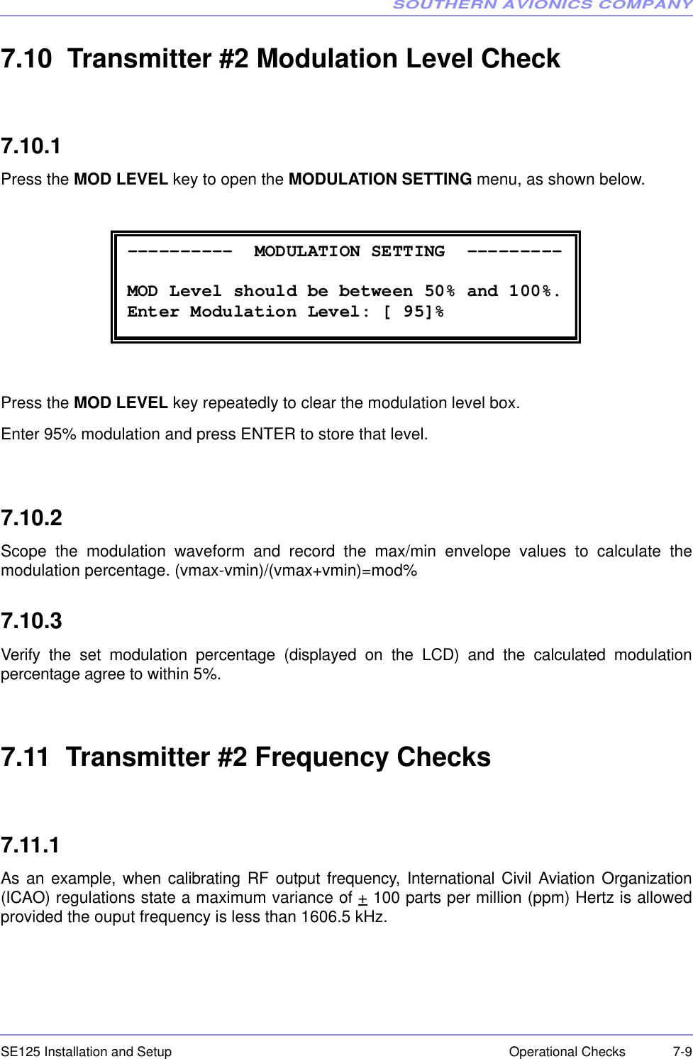 SOUTHERN AVIONICS COMPANYSE125 Installation and Setup  7-9Operational Checks7.10  Transmitter #2 Modulation Level Check7.10.1Press the MOD LEVEL key to open the MODULATION SETTING menu, as shown below.Press the MOD LEVEL key repeatedly to clear the modulation level box.Enter 95% modulation and press ENTER to store that level.7.10.2Scope the modulation waveform and record the max/min envelope values to calculate themodulation percentage. (vmax-vmin)/(vmax+vmin)=mod%7.10.3Verify the set modulation percentage (displayed on the LCD) and the calculated modulationpercentage agree to within 5%.7.11  Transmitter #2 Frequency Checks7.11.1As an example, when calibrating RF output frequency, International Civil Aviation Organization(ICAO) regulations state a maximum variance of + 100 parts per million (ppm) Hertz is allowedprovided the ouput frequency is less than 1606.5 kHz. ----------  MODULATION SETTING  ---------  MOD Level should be between 50% and 100%. Enter Modulation Level: [ 95]% 