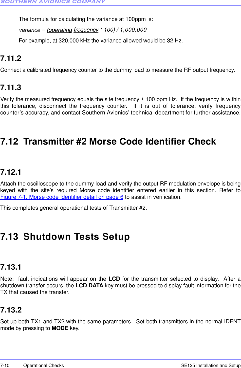 SOUTHERN AVIONICS COMPANYSE125 Installation and Setup7-10 Operational ChecksThe formula for calculating the variance at 100ppm is:variance = (operating frequency * 100) / 1,000,000 For example, at 320,000 kHz the variance allowed would be 32 Hz.7.11.2Connect a calibrated frequency counter to the dummy load to measure the RF output frequency.7.11.3Verify the measured frequency equals the site frequency ± 100 ppm Hz.  If the frequency is withinthis tolerance, disconnect the frequency counter.  If it is out of tolerance, verify frequencycounter’s accuracy, and contact Southern Avionics’ technical department for further assistance.7.12  Transmitter #2 Morse Code Identifier Check7.12.1Attach the oscilloscope to the dummy load and verify the output RF modulation envelope is beingkeyed with the site’s required Morse code identifier entered earlier in this section. Refer toFigure 7-1. Morse code Identifier detail on page 6 to assist in verification.This completes general operational tests of Transmitter #2.7.13  Shutdown Tests Setup7.13.1Note:  fault indications will appear on the LCD for the transmitter selected to display.  After ashutdown transfer occurs, the LCD DATA key must be pressed to display fault information for theTX that caused the transfer.7.13.2Set up both TX1 and TX2 with the same parameters.  Set both transmitters in the normal IDENTmode by pressing to MODE key.