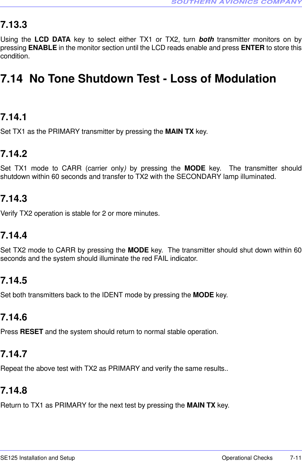 SOUTHERN AVIONICS COMPANYSE125 Installation and Setup  7-11Operational Checks7.13.3Using the LCD DATA key to select either TX1 or TX2, turn both transmitter monitors on bypressing ENABLE in the monitor section until the LCD reads enable and press ENTER to store thiscondition. 7.14  No Tone Shutdown Test - Loss of Modulation7.14.1Set TX1 as the PRIMARY transmitter by pressing the MAIN TX key.7.14.2Set TX1 mode to CARR (carrier only) by pressing the MODE key.  The transmitter shouldshutdown within 60 seconds and transfer to TX2 with the SECONDARY lamp illuminated.7.14.3Verify TX2 operation is stable for 2 or more minutes.7.14.4Set TX2 mode to CARR by pressing the MODE key.  The transmitter should shut down within 60seconds and the system should illuminate the red FAIL indicator.7.14.5Set both transmitters back to the IDENT mode by pressing the MODE key.7.14.6Press RESET and the system should return to normal stable operation.7.14.7Repeat the above test with TX2 as PRIMARY and verify the same results..7.14.8Return to TX1 as PRIMARY for the next test by pressing the MAIN TX key.