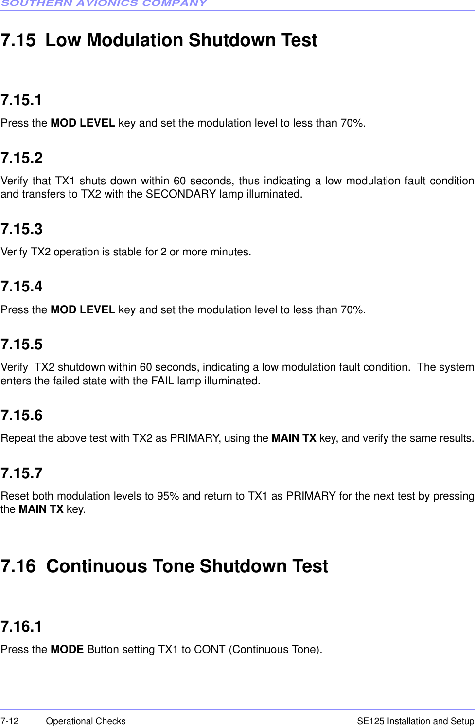 SOUTHERN AVIONICS COMPANYSE125 Installation and Setup7-12 Operational Checks7.15 Low Modulation Shutdown Test7.15.1Press the MOD LEVEL key and set the modulation level to less than 70%.7.15.2Verify that TX1 shuts down within 60 seconds, thus indicating a low modulation fault conditionand transfers to TX2 with the SECONDARY lamp illuminated.7.15.3Verify TX2 operation is stable for 2 or more minutes.7.15.4Press the MOD LEVEL key and set the modulation level to less than 70%.7.15.5Verify  TX2 shutdown within 60 seconds, indicating a low modulation fault condition.  The systementers the failed state with the FAIL lamp illuminated.7.15.6Repeat the above test with TX2 as PRIMARY, using the MAIN TX key, and verify the same results.7.15.7Reset both modulation levels to 95% and return to TX1 as PRIMARY for the next test by pressingthe MAIN TX key.7.16  Continuous Tone Shutdown Test7.16.1Press the MODE Button setting TX1 to CONT (Continuous Tone).