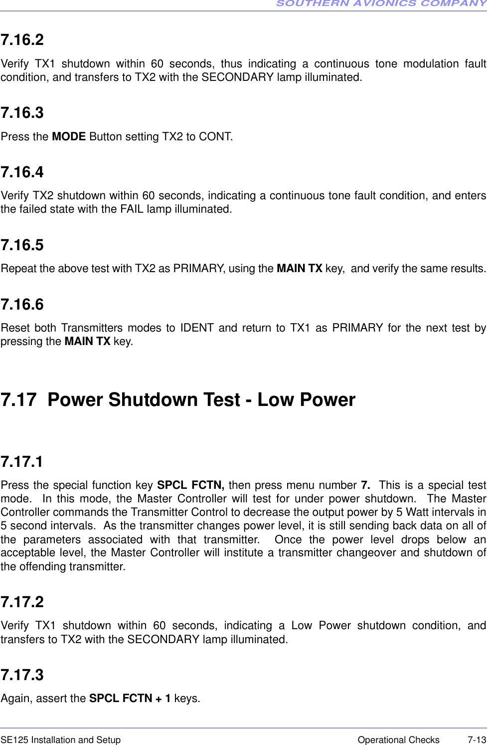 SOUTHERN AVIONICS COMPANYSE125 Installation and Setup  7-13Operational Checks7.16.2Verify TX1 shutdown within 60 seconds, thus indicating a continuous tone modulation faultcondition, and transfers to TX2 with the SECONDARY lamp illuminated.7.16.3Press the MODE Button setting TX2 to CONT.7.16.4Verify TX2 shutdown within 60 seconds, indicating a continuous tone fault condition, and entersthe failed state with the FAIL lamp illuminated.7.16.5Repeat the above test with TX2 as PRIMARY, using the MAIN TX key,  and verify the same results.7.16.6Reset both Transmitters modes to IDENT and return to TX1 as PRIMARY for the next test bypressing the MAIN TX key.7.17  Power Shutdown Test - Low Power7.17.1Press the special function key SPCL FCTN, then press menu number 7.  This is a special testmode.  In this mode, the Master Controller will test for under power shutdown.  The MasterController commands the Transmitter Control to decrease the output power by 5 Watt intervals in5 second intervals.  As the transmitter changes power level, it is still sending back data on all ofthe parameters associated with that transmitter.  Once the power level drops below anacceptable level, the Master Controller will institute a transmitter changeover and shutdown ofthe offending transmitter.7.17.2Verify TX1 shutdown within 60 seconds, indicating a Low Power shutdown condition, andtransfers to TX2 with the SECONDARY lamp illuminated.7.17.3Again, assert the SPCL FCTN + 1 keys.